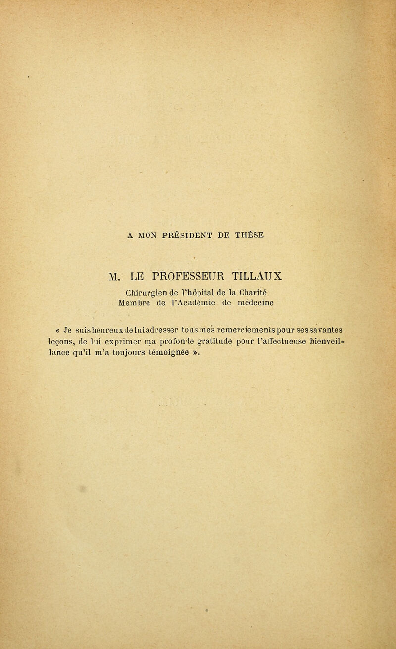 A MON PRESIDENT DE THESE M. LE PROFESSEUR TILLAUX Chirurgien de l'hôpital de la Charité Membre de l'Académie de médecine « Je suis heureux de lui adresser tous mes remerciements pour sessa vantes leçons, de lui exprimer ma profonde gratitude pour l'affectueuse bienveil- lance qu'il m'a toujours témoignée ».