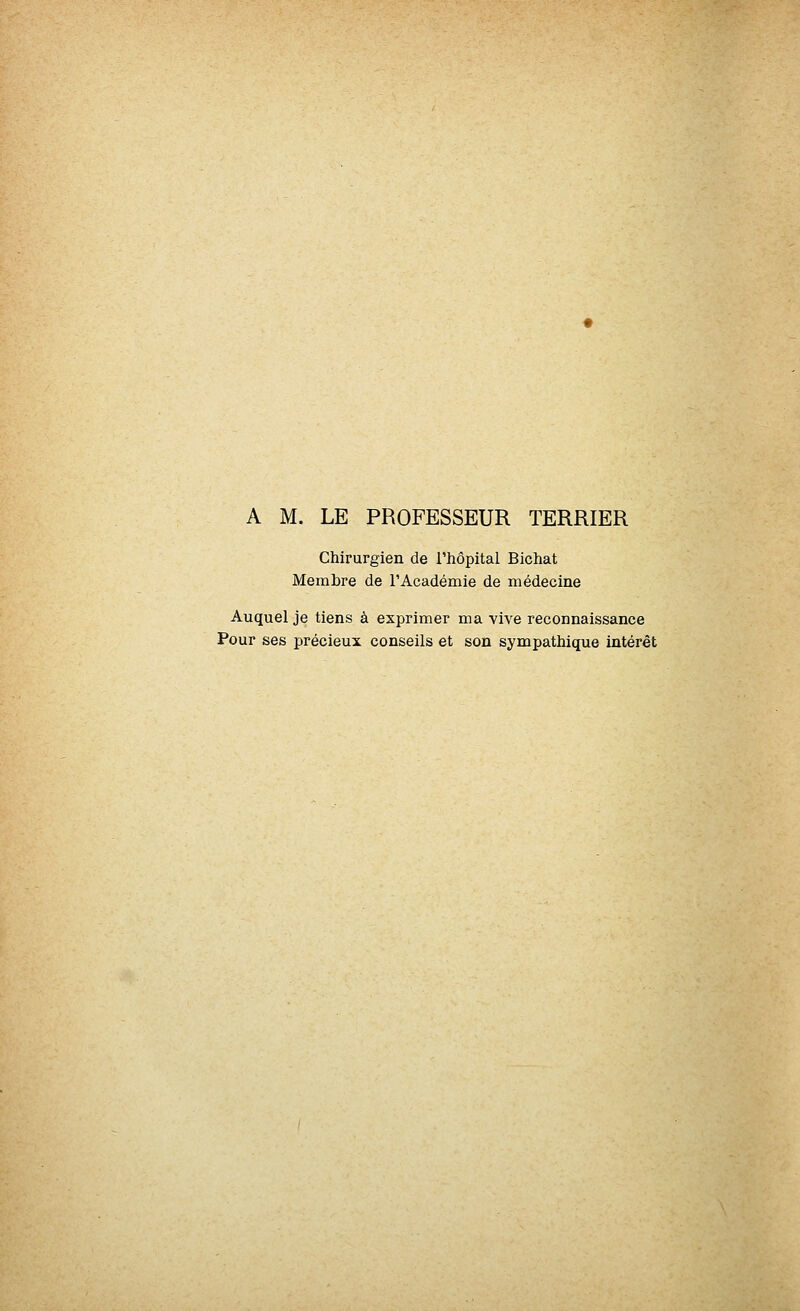 A M. LE PROFESSEUR TERRIER Chirurgien de l'hôpital Bichat Membre de l'Académie de médecine Auquel je tiens à exprimer ma vive reconnaissance Pour ses précieux conseils et son sympathique intérêt