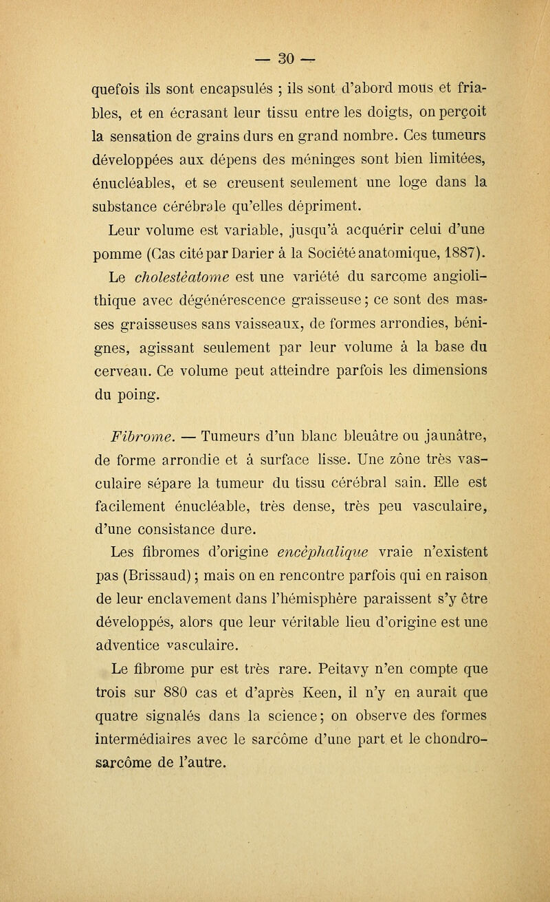 que fois ils sont encapsulés ; ils sont d'abord mous et fria- bles, et en écrasant leur tissu entre les doigts, on perçoit la sensation de grains durs en grand nombre. Ces tumeurs développées aux dépens des méninges sont bien limitées, énucléables, et se creusent seulement une loge dans la substance cérébrale qu'elles dépriment. Leur volume est variable, jusqu'à acquérir celui d'une pomme (Cas cité par Darier à la Société anatomique, 1887). Le cholestèatome est une variété du sarcome angioli- thique avec dégénérescence graisseuse ; ce sont des masr ses graisseuses sans vaisseaux, de formes arrondies, béni- gnes, agissant seulement par leur volume à la base du cerveau. Ce volume peut atteindre parfois les dimensions du poing. Fibrome. — Tumeurs d'un blanc bleuâtre ou jaunâtre, de forme arrondie et à surface lisse. Une zone très vas- culaire sépare la tumeur du tissu cérébral sain. Elle est facilement énucléable, très dense, très peu vasculaire, d'une consistance dure. Les fibromes d'origine encéphalique vraie n'existent pas (Brissaud) ; mais on en rencontre parfois qui en raison de leur enclavement dans l'hémisphère paraissent s'y être développés, alors que leur véritable lieu d'origine est une adventice vasculaire. Le fibrome pur est très rare. Peitavy n'en compte que trois sur 880 cas et d'après Keen, il n'y en aurait que quatre signalés dans la science ; on observe des formes intermédiaires avec le sarcome d'une part et le chondro- sarcôme de l'autre.