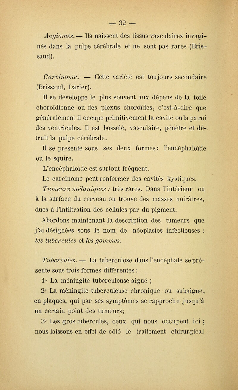 Angiomes. — Ils naissent des tissus vasculaires invagi- nés dans la pulpe cérébrale et ne sont pas rares (Bris- saud). Carcinome. — Cette variété est toujours secondaire (Brissaud, Darier). Il se développe le plus souvent aux dépens de la toile choroïdienne ou des plexus choroïdes, c'est-à-dire que généralement il occupe primitivement la cavité ou la paroi des ventricules. Il est bosselé, vasculaire, pénètre et dé- truit la pulpe cérébrale. Il se présente sous ses deux formes : l'encéphaloïde ou le squire. L'encéphaloïde est surtout fréquent. Le carcinome peut renfermer des cavités kystiques. Tumeurs mèlaniques : très rares. Dans l'intérieur ou à la surface du cerveau on trouve des masses noirâtres, dues à rinfiltration des cellules par du pigment. Abordons maintenant la description des tumeurs que j'ai désignées sous le nom de néoplasies infectieuses : les tubercules et les gommes. Tubercules. — La tuberculose dans l'encéphale se pré- sente sous trois formes différentes : 1 La méningite tuberculeuse aiguë ; 2 La méningite tuberculeuse chronique ou subaiguë, en plaques, qui par ses symptômes se rapproche jusqu'à un certain point des tumeurs; 3° Les gros tubercules, ceux qui nous occupent ici ; nous laissons en effet de côté le traitement chirurgical