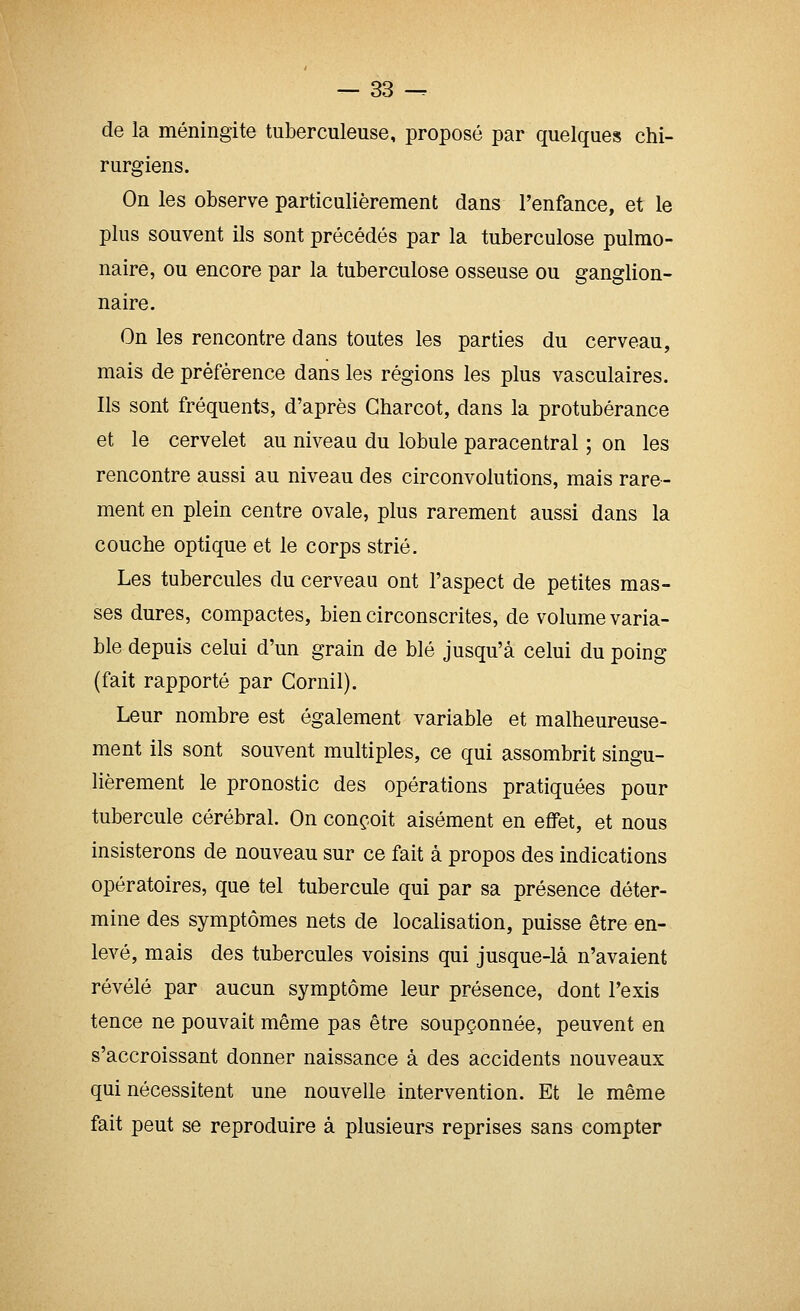 de la méningite tuberculeuse, proposé par quelques chi- rurgiens. On les observe particulièrement dans l'enfance, et le plus souvent ils sont précédés par la tuberculose pulmo- naire, ou encore par la tuberculose osseuse ou ganglion- naire. On les rencontre dans toutes les parties du cerveau, mais de préférence dans les régions les plus vasculaires. Ils sont fréquents, d'après Gharcot, dans la protubérance et le cervelet au niveau du lobule paracentral ; on les rencontre aussi au niveau des circonvolutions, mais rare- ment en plein centre ovale, plus rarement aussi dans la couche optique et le corps strié. Les tubercules du cerveau ont l'aspect de petites mas- ses dures, compactes, bien circonscrites, de volume varia- ble depuis celui d'un grain de blé jusqu'à celui du poing (fait rapporté par Cornil). Leur nombre est également variable et malheureuse- ment ils sont souvent multiples, ce qui assombrit singu- lièrement le pronostic des opérations pratiquées pour tubercule cérébral. On conçoit aisément en effet, et nous insisterons de nouveau sur ce fait à propos des indications opératoires, que tel tubercule qui par sa présence déter- mine des symptômes nets de localisation, puisse être en- levé, mais des tubercules voisins qui jusque-là n'avaient révélé par aucun symptôme leur présence, dont l'exis tence ne pouvait même pas être soupçonnée, peuvent en s'accroissant donner naissance à des accidents nouveaux qui nécessitent une nouvelle intervention. Et le même fait peut se reproduire à plusieurs reprises sans compter