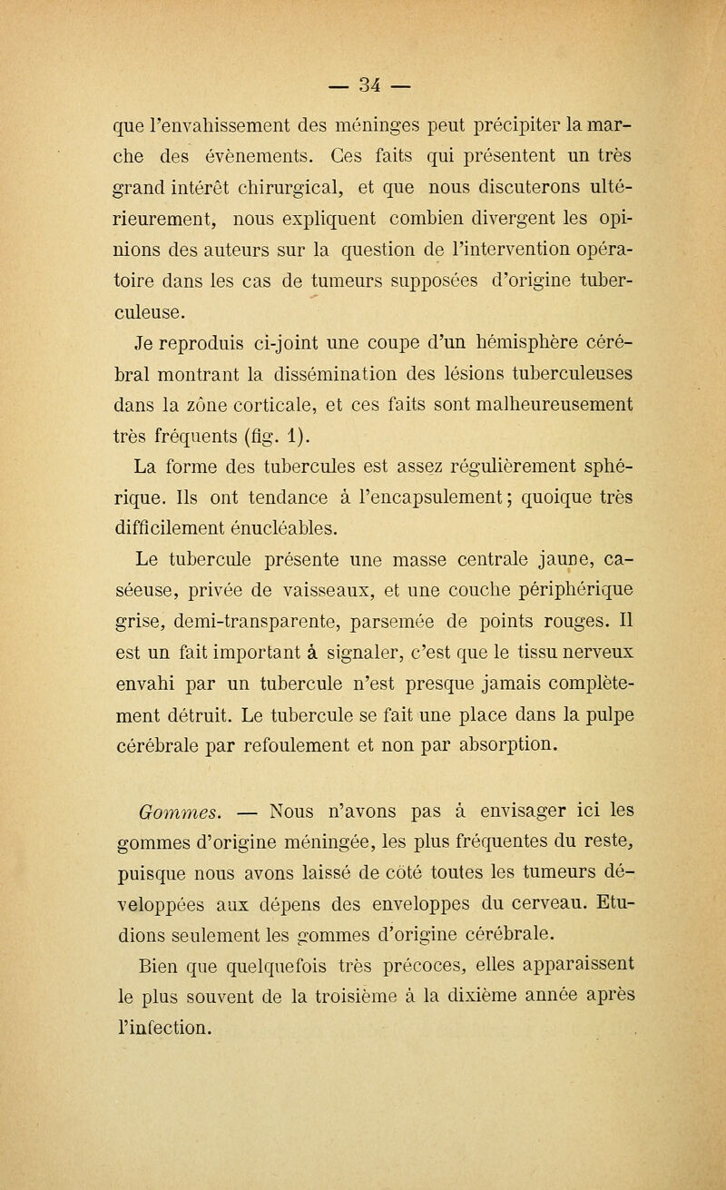 que l'envaliissement des méninges peut précipiter la mar- che des événements. Ces faits qui présentent un très grand intérêt chirurgical, et que nous discuterons ulté- rieurement, nous expliquent combien divergent les opi- nions des auteurs sur la question de l'intervention opéra- toire dans les cas de tumeurs supposées d'origine tuber- culeuse. Je reproduis ci-joint une coupe d'un hémisphère céré- bral montrant la dissémination des lésions tuberculeuses dans la zone corticale, et ces faits sont malheureusement très fréquents (flg. 1). La forme des tubercules est assez régulièrement sphé- rique. Ils ont tendance à l'encapsulement ; quoique très difficilement énucléables. Le tubercule présente une masse centrale jaune, ca- séeuse, privée de vaisseaux, et une couche périphérique grise, demi-transparente, parsemée de points rouges. Il est un fait important à signaler, c'est que le tissu nerveux envahi par un tubercule n'est presque jamais complète- ment détruit. Le tubercule se fait une place dans la pulpe cérébrale par refoulement et non par absorption. Gommes. — Nous n'avons pas à envisager ici les gommes d'origine méningée, les plus fréquentes du reste, puisque nous avons laissé de côté toutes les tumeurs dé- veloppées aux dépens des enveloppes du cerveau. Etu- dions seulement les gommes d'origine cérébrale. Bien que quelquefois très précoces, elles apparaissent le plus souvent de la troisième à la dixième année après l'infection.