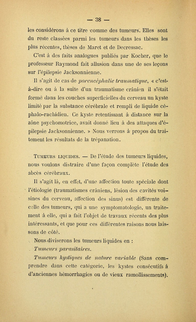 les considérons à ce titre comme des tumeurs'. Elles sont du reste classées parmi les tumeurs dans les thèses les plus récentes, thèses de Maret et de Decressac. C'est à des faits analogues pubhés par Kocher, que le professeur Raymond fait allusion dans une de ses leçons sur l'épilepsie Jacksonnienne. Il s'agit de cas de porencèphalie traumatique, « c'est- à-dire ou à la suite d'un traumatisme crânien il s'était formé dans les couches superficielles du cerveau un kyste limité par la substance cérébrale et rempli de liquide cé- phalo-rachidien. Ce kyste retentissant à distance sur la zone psychomotrice, avait donné lieu à des attaques d'é- pilepsie Jacksonnienne. » Nous verrons à-propos du trai- tement les résultats de la trépanation. Tumeurs liquides. — De l'élude des tumeurs liquides, nous voulons distraire d'une façon complète l'étude des abcès cérébraux. Il s'agit là, en effet, d'une affection toute spéciale dont l'étiologie (traumatismes crâniens, lésion des cavités voi- sines du cerveau, affection des sinus) est différente de celle des tumeurs, qui a une symptomatologie, un traite- ment à elle, qui a fait l'objet de travaux récents des plus intéressants, et que pour ces différentes raisons nous lais- sons de côté. . Nous, diviserons les tumeurs liquides en : . Tumeurs parasitaires. Tumeurs kystiques de 7iature variable (Sans com- prendre dans cette catégorie, les kystes consécutifs a d'anciennes hémorrhagies ou de vieux ramollissements).