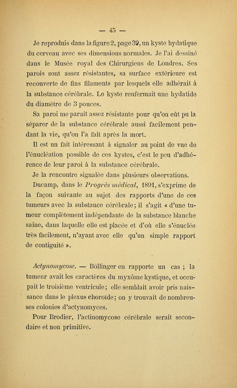— 40 — Je reproduis dans la figure 2, page 39, un kyste hydatique du cerveau avec ses dimensions normales. Je Tai dessiné dans le Musée royal des Chirurgiens de Londres. Ses parois sont assez résistantes, sa surface extérieure est recouverte de fins filaments par lesquels elle adhérait à la substance cérébrale. Le kyste renfermait une hydatide du diamètre de 3 pouces. Sa paroi me paraît assez résistante pour qu'on eût pu la séparer de la substance cérébrale aussi facilement pen- dant la vie, qu'on l'a fait après la mort. Il est un fait intéressant à signaler au point de vue de l'énucléation possible de ces kystes, c'est le peu d'adhé- rence de leur paroi à la substance cérébrale. Je la rencontre signalée dans plusieurs observations. Ducamp, dans le Progrès médical, 1891, s'exprime de la façon suivante au sujet des rapports d'une de ces tumeurs avec la substance cérébrale ; il s'agit « d'une tu- meur complètement indépendante de la substance blanche saine, dans laquelle elle est placée et d'où elle s'énuclée très facilement, n'ayant avec elle qu'un simple rapport de contiguïté ». Actynomycose. — Bôllinger en rapporte un cas ; la tumeur avait les caractères du myxôme kystique, et occu- pait le troisième ventricule; elle semblait avoir pris nais- sance dans le plexus choroïde : on y trouvait de nombreu- ses colonies d'actynomyces. Pour Brodier, l'actinomycose cérébrale serait secon- daire et non primitive.