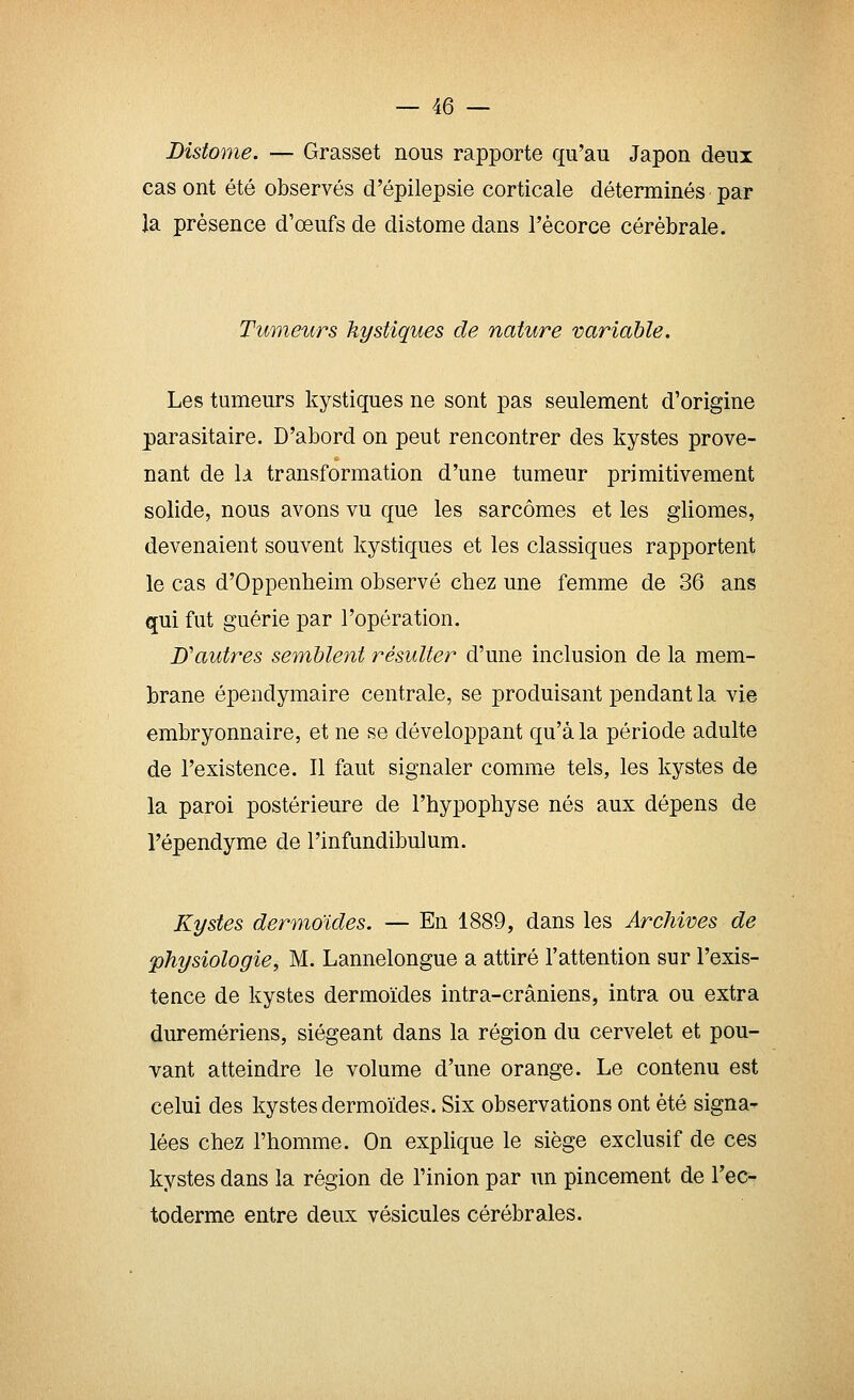 Distome. — Grasset nous rapporte qu'au Japon deux cas ont été observés d'épilepsie corticale déterminés par Ja présence d'oeufs de distome dans l'écorce cérébrale. Tumeurs kystiques de nature variable. Les tumeurs kystiques ne sont pas seulement d'origine parasitaire. D'abord on peut rencontrer des kystes prove- nant de \x transformation d'une tumeur primitivement solide, nous avons vu que les sarcomes et les gliomes, devenaient souvent kystiques et les classiques rapportent le cas d'Oppenheim observé chez une femme de 36 ans qui fut guérie par l'opération. D''autres semblent résulter d'une inclusion de la mem- brane épendymaire centrale, se produisant pendant la vie embryonnaire, et ne se développant qu'à la période adulte de l'existence. Il faut signaler comme tels, les kystes de la paroi postérieure de l'hypophyse nés aux dépens de l'épendyme de l'infundibulum. Kystes dermoïdes. — En 1889, dans les Archives de physiologie, M. Lannelongue a attiré l'attention sur l'exis- tence de kystes dermoïdes intra-crâniens, intra ou extra duremériens, siégeant dans la région du cervelet et pou- vant atteindre le volume d'une orange. Le contenu est celui des kystes dermoïdes. Six observations ont été signa- lées chez l'homme. On explique le siège exclusif de ces kystes dans la région de l'inion par un pincement de Tec- toderme entre deux vésicules cérébrales.