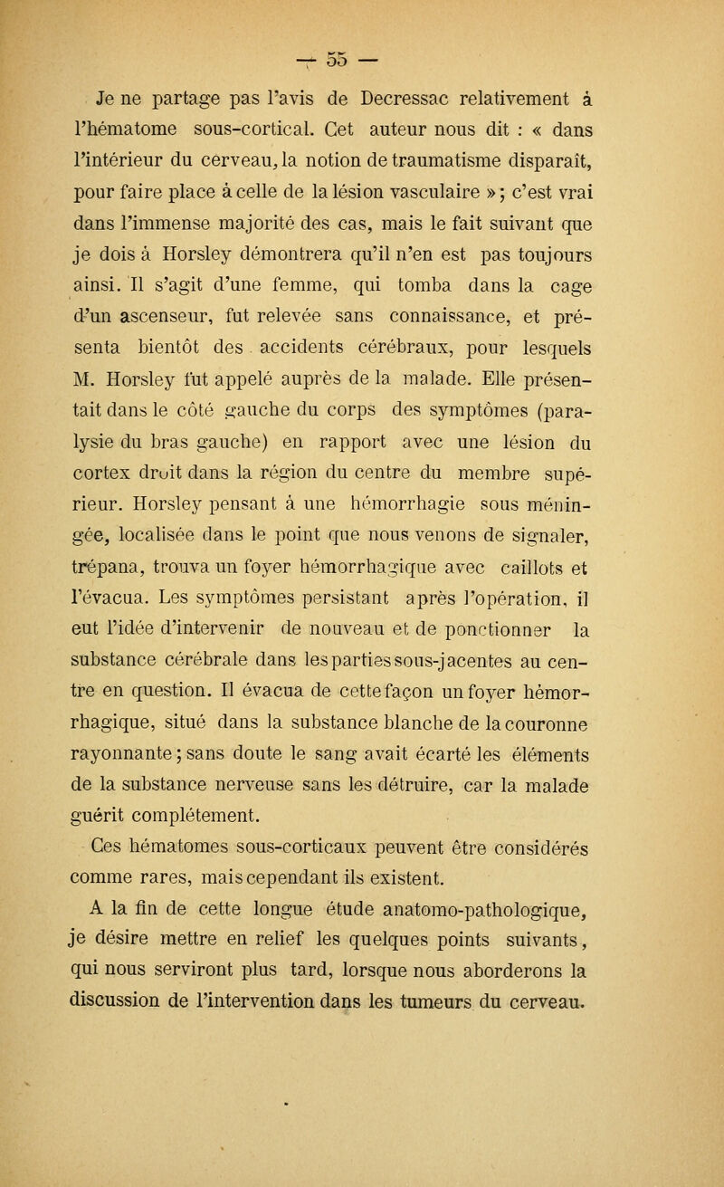 —f- Où — Je ne partage pas l'avis de Decressac relativement à l'hématome sous-cortical. Cet auteur nous dit : « dans l'intérieur du cerveau, la notion de traumatisme disparaît, pour faire place à celle de la lésion vasculaire » ; c'est vrai dans l'immense majorité des cas, mais le fait suivant que je dois à Horsley démontrera qu'il n'en est pas toujours ainsi. Il s'agit d'une femme, qui tomba dans la cage d'un ascenseur, fut relevée sans connaissance, et pré- senta bientôt des . accidents cérébraux, pour lesquels M. Horsley fut appelé auprès de la malade. Elle présen- tait dans le côté gauche du corps des symptômes (para- lysie du bras gauche) en rapport avec une lésion du cortex druit dans la région du centre du membre supé- rieur. Horsley pensant à une hémorrhagie sous ménin- gée, localisée dans le point que nous venons de signaler, trépana, trouva un foyer hômorrhagique avec caillots et Tévacua. Les symptômes persistant après l'opération, il eut l'idée d'intervenir de nouveau et de ponctionner la substance cérébrale dans les parties sous-jacentes au cen- tre en question. Il évacua de cette façon un foyer hèmor- rhagique, situé dans la substance blanche de la couronne rayonnante ; sans doute le sang avait écarté les éléments de la substance nerveuse sans les détruire, car la malade guérit complètement. Ces hématomes sous-corticaux peuvent être considérés comme rares, mais cependant ils existent. A la fin de cette longue étude anatomo-pathologique, je désire mettre en relief les quelques points suivants, qui nous serviront plus tard, lorsque nous aborderons la discussion de l'intervention dans les tumeurs du cerveau.