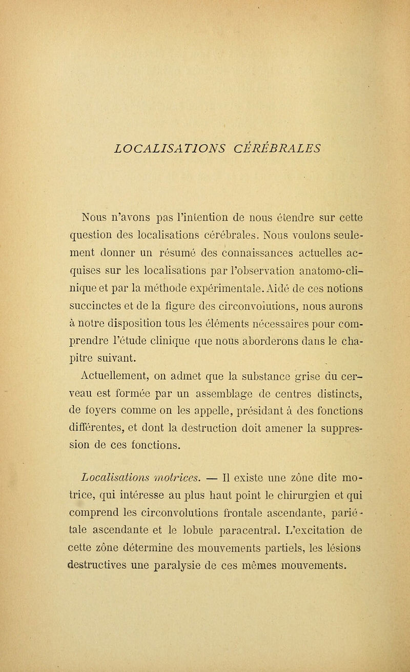 LOCALISATIONS CEREBRALES Nous n'avons pas l'intention de nous étendre sur cette question des localisations cérébrales. Nous voulons seule- ment donner un résumé des connaissances actuelles ac- quises sur les localisations par l'observation anatorao-cli- nique et par la méthode expérimentale. Aidé de ces notions succinctes et de la figure des circonvoiudons, nous aurons à noire disposition tous les éléments nécessaires pour com- prendre l'étude clinique f{ue nous aborderons dans le cha- pitre suivant. Actuellement, on admet que la substance grise du cer- veau est formée par un assemblage de centres distincts, de foyers comme on les appelle, présidant à des fonctions différentes, et dont la destruction doit amener la suppres- sion de ces fonctions. Localisations motrices. — Il existe une zone dite mo- trice, qui intéresse au plus haut point le chirurgien et qui comprend les circonvolutions frontale ascendante, parié- tale ascendante et le lobule paracentral. L'excitation de cette zone détermine des mouvements partiels, les lésions destructives une paralysie de ces mêmes mouvements.