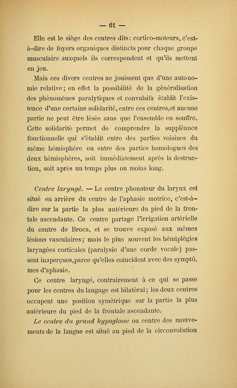 Elle est le siège des centres dits : cortico-moteurs, c'est- à-dire de foyers organiques distincts pour chaque groupe musculaire auxquels ils correspondent et qu'ils mettent en jeu. Mais ces divers centres ne jouissent que d'une autono- mie relative; en effet la possibilité de la généralisation des phénomènes paralytiques et convulsifs établit l'exis- tence d'une certaine solidarité, entre ces centres.et aucune partie ne peut être lésée sans que l'ensemble en souffre. Cette solidarité permet de comprendre la suppléance fonctionnelle qui s'établit entre des parties voisines du même hémisphère ou entre des parties homologues des deux hémisphères, soit immédiatement après la destruc- tion, soit après un temps plus ou moins long. Centre laryngé. — Le centre phonateur du larynx est situé en arrière du centre de l'aphasie motrice, c'est-à- dire sur la partie la plus antérieure du pied de la fron- tale ascendante. Ce centre partage l'irrigation artérielle du centre de Broca, et se trouve exposé aux mêmes lésions vasculaires ; mais le plus souvent les hémiplégies laryngées corticales (paralysie d'une corde vocale) pas- sent inaperçues,parce qu'elles coïncident avec des symptô. mes d'aphasie. Ce centre laryngé, contrairement à ce qui se passe pour les centres du langage est bilatéral ; les deux centres occupent une position symétrique sur la partie la plus antérieure du pied de la frontale ascendante. Le centre du grand hypoglosse ou centre des mouve- ments de la langue est situé au pied de la circonvolution