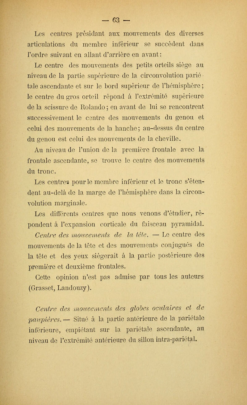 Les centres présidant aux mouvements des diverses articulations du membre inférieur se succèdent dans l'ordre suivant en allant d'arrière en avant : Le centre des mouvements des petits orteils siège au niveau de la partie supérieure de la circonvolution parié ■ taie ascendante et sur le bord supérieur de l'hémispbère ; le centre du gros orteil répond à l'extrémité supérieure de la scissure de Rolando ; en avant de lui se rencontrent successivement le centre des mouvements du genou et celui des mouvements de la hanche ; au-dessus du centre du genou est celui des mouvements de la cheville. Au niveau de l'union de la première frontale avec la frontale ascendante, se trouve le centre des mouvements du tronc. Les centres pour le membre inférieur et le tronc s'éten- dent au-delà de la marge de l'hémisphère dans la circon- volution marginale. Les différents centres que nous venons d'étudier, ré- pondent à l'expansion corticale du faisceau pyramidal. Centre des mouvements de la tête. — Le centre des mouvements delà tête et des mouvements conjugués de la tête et des yeux siégerait à la partie postérieure des première et deuxième frontales. Cette opinion n'est pas admise par tous les auteurs (Grasset, Landouzy). Centre des mouvements des globes oculaires et de paupières. — Situé à la partie antérieure de la pariétale inférieure, empiétant sur la pariétale ascendante, au niveau de l'extrémité antérieure du sillon intra-pariétal.