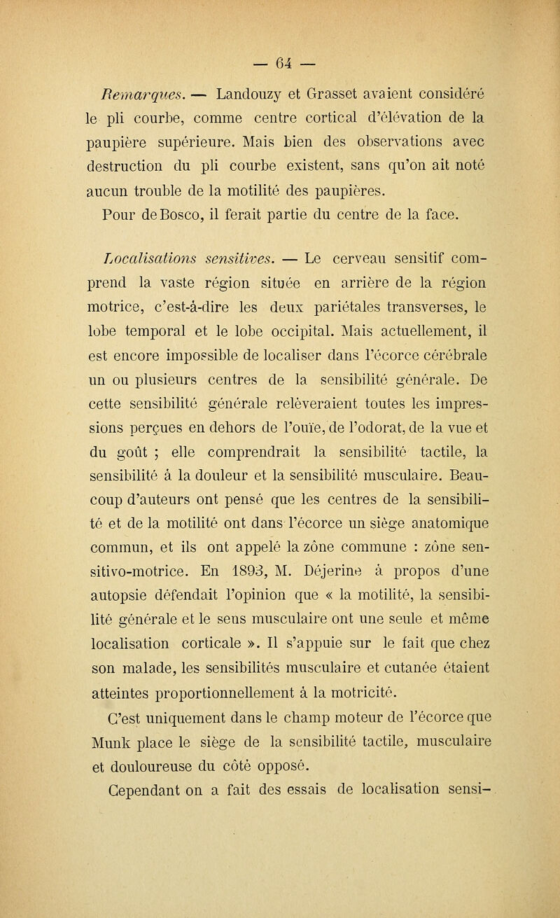 Remarques. — Landouzy et Grasset avaient considéré le pli courbe, comme centre cortical d'élévation de la paupière supérieure. Mais bien des observations avec destruction du pli courbe existent, sans qu'on ait noté aucun trouble de la motilité des paupières. Pour de Bosco, il ferait partie du centre de la face. Localisations sensitives. — Le cerveau sensitif com- prend la vaste région située en arrière de la région motrice, c'est-à-dire les deux pariétales transverses, le lobe temporal et le lobe occipital. Mais actuellement, il est encore impossible de localiser dans l'écorce cérébrale un ou plusieurs centres de la sensibilité générale. De cette sensibilité générale relèveraient toutes les impres- sions perçues en dehors de l'ouïe, de l'odorat, de la vue et du goût ; elle comprendrait la sensibilité tactile, la sensibilité à la douleur et la sensibilité musculaire. Beau- coup d'auteurs ont pensé que les centres de la sensibili- té et de la motilité ont dans l'écorce un siège anatomique commun, et ils ont appelé la zone commune : zone sen- sitivo-motrice. En 1893, M. Déjerine à propos d'une autopsie défendait l'opinion que « la motilité, la sensibi- lité générale et le sens musculaire ont une seule et même localisation corticale ». Il s'ai3puie sur le fait que chez son malade, les sensibilités musculaire et cutanée étaient atteintes proportionnellement à la motricité. C'est uniquement dans le champ moteur de l'écorce que Munk place le siège de la sensibilité tactile, musculaire et douloureuse du côté opposé. Cependant on a fait des essais de localisation sensi-