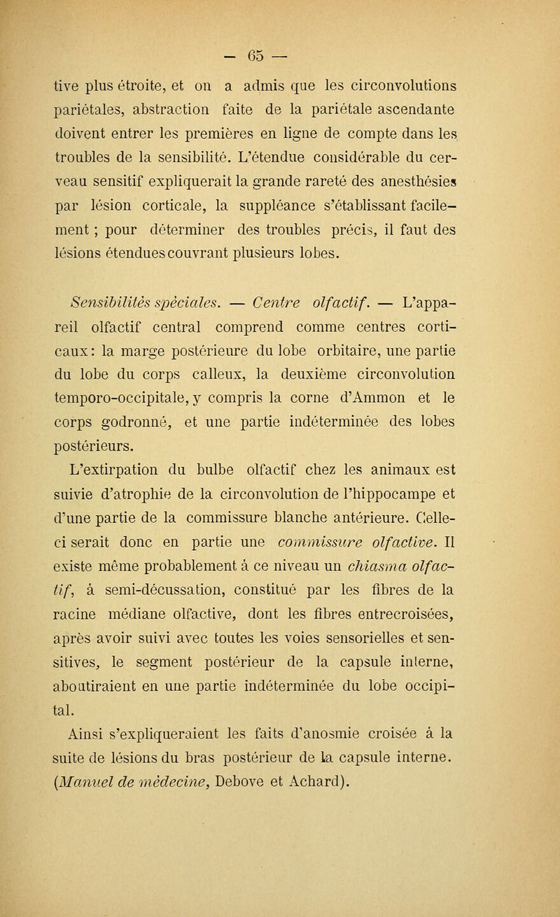 tive plus étroite, et on a admis que les circonvolutions pariétales, abstraction faite de la pariétale ascendante doivent entrer les premières en ligne de compte dans les troubles de la sensibilité. L'étendue considérable du cer- veau sensitif expliquerait la grande rareté des anesthésies par lésion corticale, la suppléance s'établissant facile- ment ; pour déterminer des troubles précis, il faut des lésions étendues couvrant plusieurs lobes. Sensibilités spéciales. — Centre olfactif. — L'appa- reil olfactif central comprend comme centres corti- caux: la marge postérieure du lobe orbitaire, une partie du lobe du corps calleux, la deuxième circonvolution temporo-occipitale, y compris la corne d'Ammon et le corps godronné, et une partie indéterminée des lobes postérieurs. L'extirpation du bulbe olfactif chez les animaux est suivie d'atrophie de la circonvolution de l'hippocampe et d'une partie de la commissure blanche antérieure. Clelle- ci serait donc en partie une commissure olfactive. Il existe même probablement à ce niveau un chiasma olfac- tif, à semi-décussation, constitué par les fibres de la racine médiane olfactive, dont les fibres entrecroisées, après avoir suivi avec toutes les voies sensorielles et sen- sitives, le segment postérieur de la capsule interne, aboutiraient en une partie indéterminée du lobe occipi- tal. Ainsi s'expliqueraient les faits d'anosmie croisée à la suite de lésions du bras postérieur de la capsule interne. {Manuel de médecine, Debove et Achard).