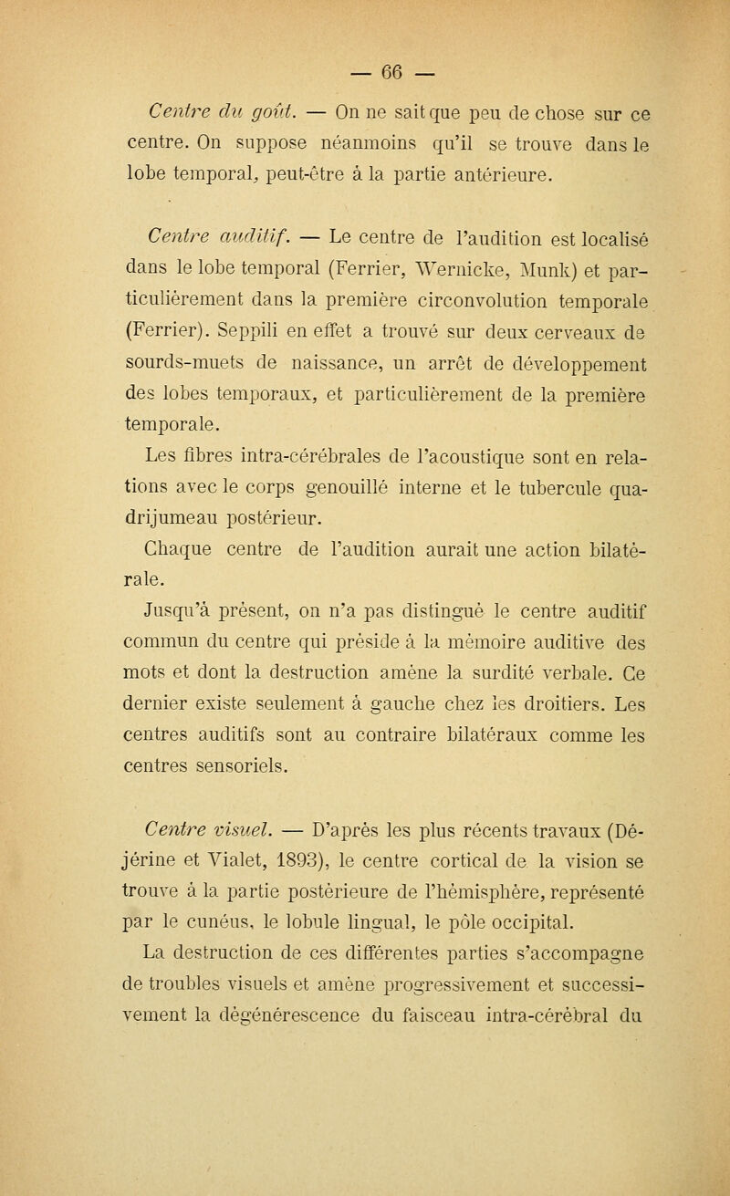 Centre du goût. — On ne sait que peu de chose sur ce centre. On suppose néanmoins qu'il se trouve dans le lobe temporal, peut-être à la partie antérieure. Centre auditif. — Le centre de l'audition est localisé dans le lobe temporal (Ferrier, ^Vernicke, Munk) et par- ticulièrement dans la première circonvolution temporale (Ferrier). Seppili en effet a trouvé sur deux cerveaux de sourds-muets de naissance, un arrêt de développement des lobes temporaux, et particulièrement de la première temporale. Les fibres intra-cérébrales de l'acoustique sont en rela- tions avec le corps genouillé interne et le tubercule qua- drijumeau postérieur. Chaque centre de l'audition aurait une action bilaté- rale. Jusqu'à présent, on n'a pas distingué le centre auditif commun du centre qui préside à la mémoire auditive des mots et dont la destruction amène la surdité verbale. Ce dernier existe seulement à gauche chez les droitiers. Les centres auditifs sont au contraire bilatéraux comme les centres sensoriels. Centre visuel. — D'après les plus récents travaux (Dé- jérine et Vialet, 1893), le centre cortical de la vision se trouve à la partie postérieure de l'hémisphère, représenté par le cunéus, le lobule lingual, le pôle occipital. La destruction de ces différentes parties s'accompagne de troubles visuels et amène progressivement et successi- vement la dégénérescence du faisceau intra-cérèbral du