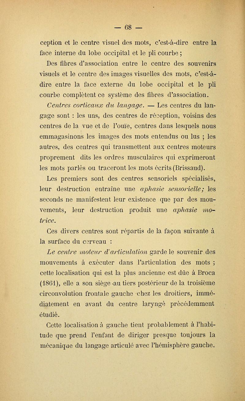 ception et le centre visuel des mots, c'est-à-dire entre la face interne da lobe occipital et le pli courbe ; Des fibres d'association entre le centre des souvenirs visuels et le centre des images visuelles des mots, c'est-à- dire entre la face externe du lobe occipital et le pli courbe complètent ce système des fibres d'association. Centres corticaux du langage. — Les centres du lan- gage sont : les uns, des centres de réception, voisins des centres de la vue et de l'ouïe, centres dans lesquels nous emmagasinons les images des mots entendus ou lus ; les autres, des centres qui transmettent aux centres moteurs proprement dits les ordres musculaires qui exprimeront les mots parlés ou traceront les mots écrits (Brissaud). Les premiers sont des centres sensoriels spécialisés, leur destruction entraîne une aphasie sensorielle; les seconds ne manifestent leur existence que par des mou- vements, leur destruction produit une aphasie mo- trice. Ces divers centres sont répartis de la façon suivante à la surface du cerveau : Le centre moteur d'articulation garde le souvenir des mouvements à exécuter dans l'articulation des mots ; cette localisation qui est la plus ancienne est due à Broca (1861), elle a son siège-au tiers postérieur de la troisième circonvolution frontale gauche chez les droitiers, immé- diatement en avant du centre laryngé précédemment étudié. Cette localisation à gauche tient probablement à l'habi- tude que prend l'enfant de diriger presque toujours la mécanique du langage articulé avec l'hémisphère gauche.