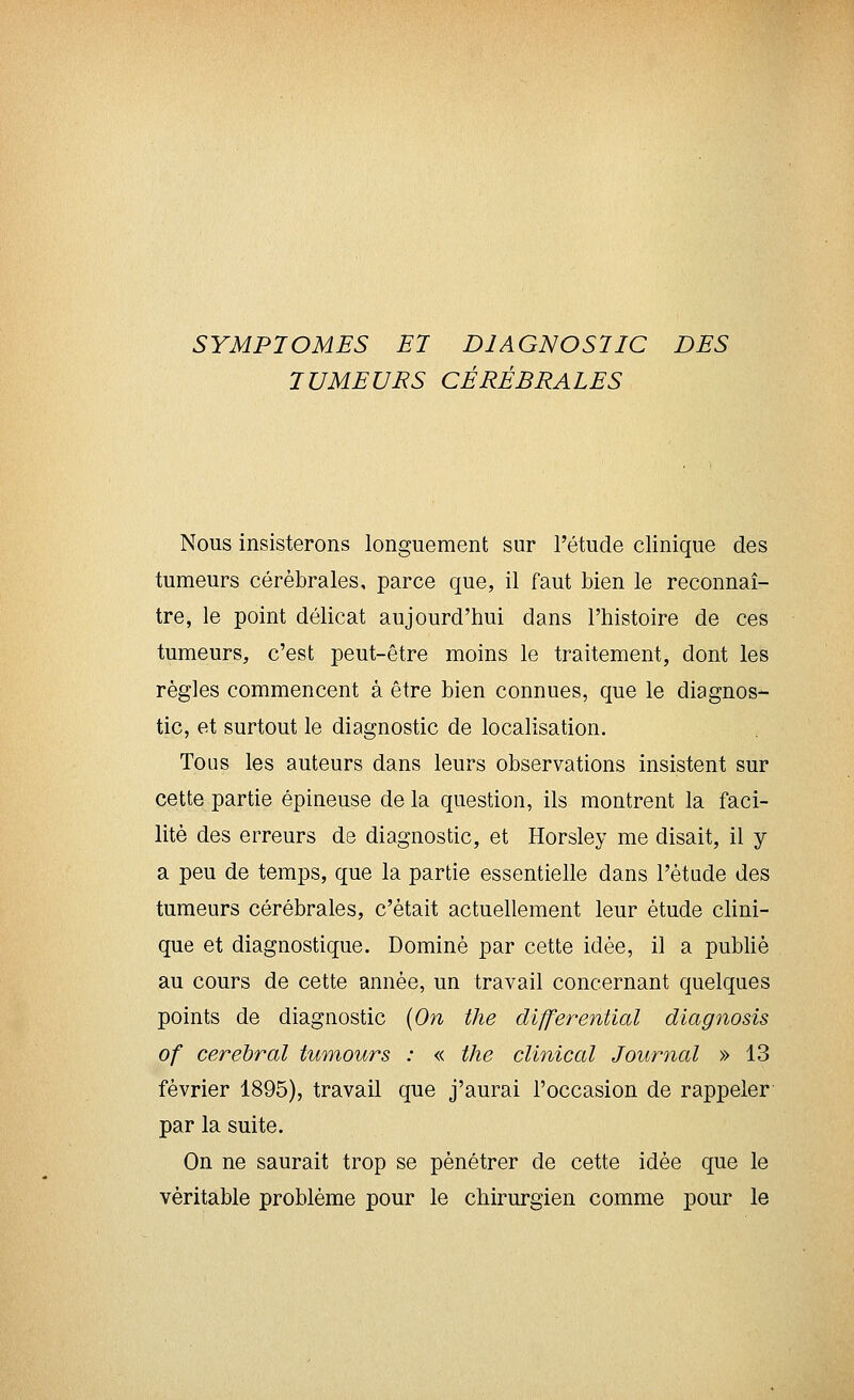SYMPTOMES El DIAGNOSTIC DES TUMEURS CÉRÉBRALES Nous insisterons longuement sur l'étude clinique des tumeurs cérébrales, parce que, il faut bien le reconnaî- tre, le point délicat aujourd'hui dans l'histoire de ces tumeurs, c'est peut-être moins le traitement, dont les règles commencent à être bien connues, que le diagnos- tic, et surtout le diagnostic de localisation. Tous les auteurs dans leurs observations insistent sur cette partie épineuse de la question, ils montrent la faci- lité des erreurs de diagnostic, et Horsley me disait, il y a peu de temps, que la partie essentielle dans l'étude des tumeurs cérébrales, c'était actuellement leur étude clini- que et diagnostique. Dominé par cette idée, il a publié au cours de cette année, un travail concernant quelques points de diagnostic [On the differential diagiiosis of cérébral tumours : « the clinical Journal » 13 février 1895), travail que j'aurai l'occasion de rappeler par la suite. On ne saurait trop se pénétrer de cette idée que le véritable problème pour le chirurgien comme pour le