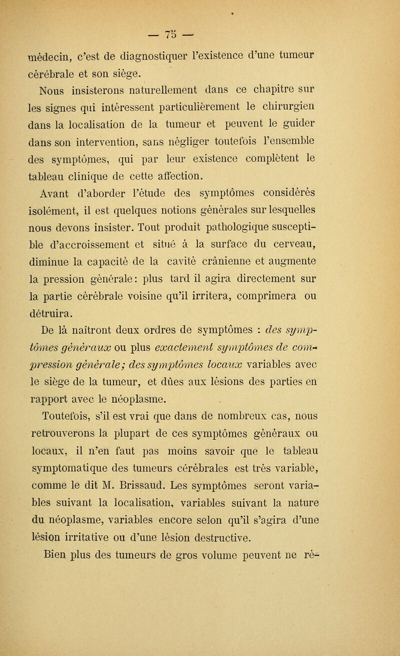 médecin, c'est de diagnostiquer l'existence d'une tumeur cérébrale et son siège. Nous insisterons naturellement dans ce chapitre sur les signes qui intéressent particulièrement le chirurgien dans la localisation de la tumeur et peuvent le guider dans son intervention, sans négliger toutefois l'ensemble des symptômes, qui par leur existence complètent le tableau clinique de cette affection. Avant d'aborder l'étude des symptômes considérés isolément, il est quelques notions générales sur lesquelles nous devons insister. Tout produit pathologique suscepti- ble d'accroissement et situé à la surface du cerveau, diminue la capacité de la cavité crânienne et augmente la pression générale : plus tard il agira directement sur la partie cérébrale voisine qu'il irritera, comprimera ou détruira. De là naîtront deux ordres de symptômes : des symp- tômes généraux ou plus exactement symptômes de com- pression générale ; des symptômes locaux variables avec le siège de la tumeur, et dues aux lésions des parties en rapport avec le néoplasme. Toutefois, s'il est vrai que dans de nombreux cas, nous retrouverons la plupart de ces symptômes généraux ou locaux, il n'en faut pas moins savoir que le tableau symptomatique des tumeurs cérébrales est très variable, comme le dit M. Brissaud. Les symptômes seront varia- bles suivant la locaUsation, variables suivant la nature du néoplasme, variables encore selon qu'il s'agira d'une lésion irritative ou d'une lésion destructive. Bien plus des tumeurs de gros volume peuvent ne ré-