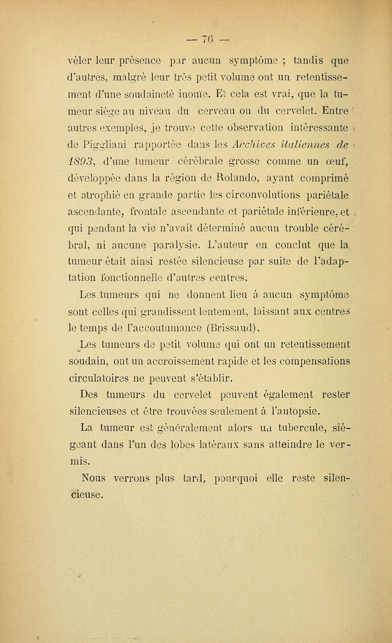 vêler leur présence par aucun symptôme ; tandis que d'autres, malgré leur très petit volume ont un retentisse- ment d'une soudaineté inouïe. Et cela est vrai, que la tu- meur siège au niveau du cerveau ou du cervelet. Entre ■ autres exemples, je trouve cette observation intéressante : de Piggliani rapportée dans les Archives UaUennes de 1893, d'une tumeur cérébrale grosse comme un œuf, développée dans la région de Rolande, ayant comprimé et atrophié en grande partie les circonvolutions pariétale ascendante, frontale ascendante et pariétale inférieure, et qui pendant la vie n'avait déterminé aucun trouble céré- bral, ni aucune paralysie. L'auteur en conclut que la tumeur était ainsi restée silencieuse par suite de l'adap- tation fonctionnelle d'autres centres. Les tumeurs qui ne donnent lieu à aucun symptôme sont celles qui grandissent lentement, laissant aux centres le temps de l'accoutumance (Brissaud). Les tumeurs de petit volume qui ont un retentissement soudain, ont un accroissement rapide et les compensations circulatoires ne peuvent s'établir. Des tumeurs du cervelet peuvent également rester silencieuses et être trouvées seulement à l'autopsie. La tumeur est généralement alors un tubercule, sié- geant dans l'un des lobes latéraux sans atteindre le ver- mis. Nous verrons plus tard, pourquoi elle reste silen- cieuse.