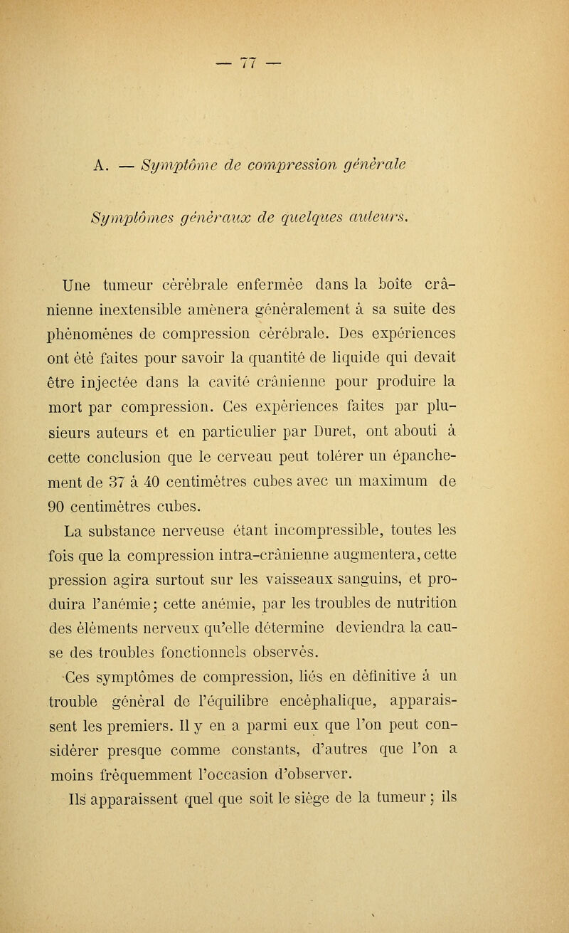 A. — Symptôme de compression générale Symptômes généraux de quelques auteurs. Une tumeur cérébrale enfermée dans la boîte crâ- nienne inextensible amènera généralement à sa suite des phénomènes de compression cérébrale. Des expériences ont été faites pour savoir la quantité de liquide qui devait être injectée dans la cavité crânienne pour produire la mort par compression. Ces expériences faites par plu- sieurs auteurs et en particulier par Duret, ont abouti à cette conclusion que le cerveau peut tolérer un épanche- ment de 37 à 40 centimètres cubes avec un maximum de 90 centimètres cubes. La substance nerveuse étant incompressible, toutes les fois que la compression intra-crànienne augmentera, cette pression agira surtout sur les vaisseaux sanguins, et pro- duira l'anémie; cette anémie, par les troubles de nutrition des éléments nerveux qu'elle détermine deviendra la cau- se des troubles fonctionnels observés. ■Ces symptômes de compression, liés en définitive à un trouble général de l'équilibre encéphalique, apparais- sent les premiers. 11 y en a parmi eux que l'on peut con- sidérer presque comme constants, d'autres que l'on a moins fréquemment l'occasion d'observer. Ils apparaissent quel que soit le siège de la tumeur ; ils
