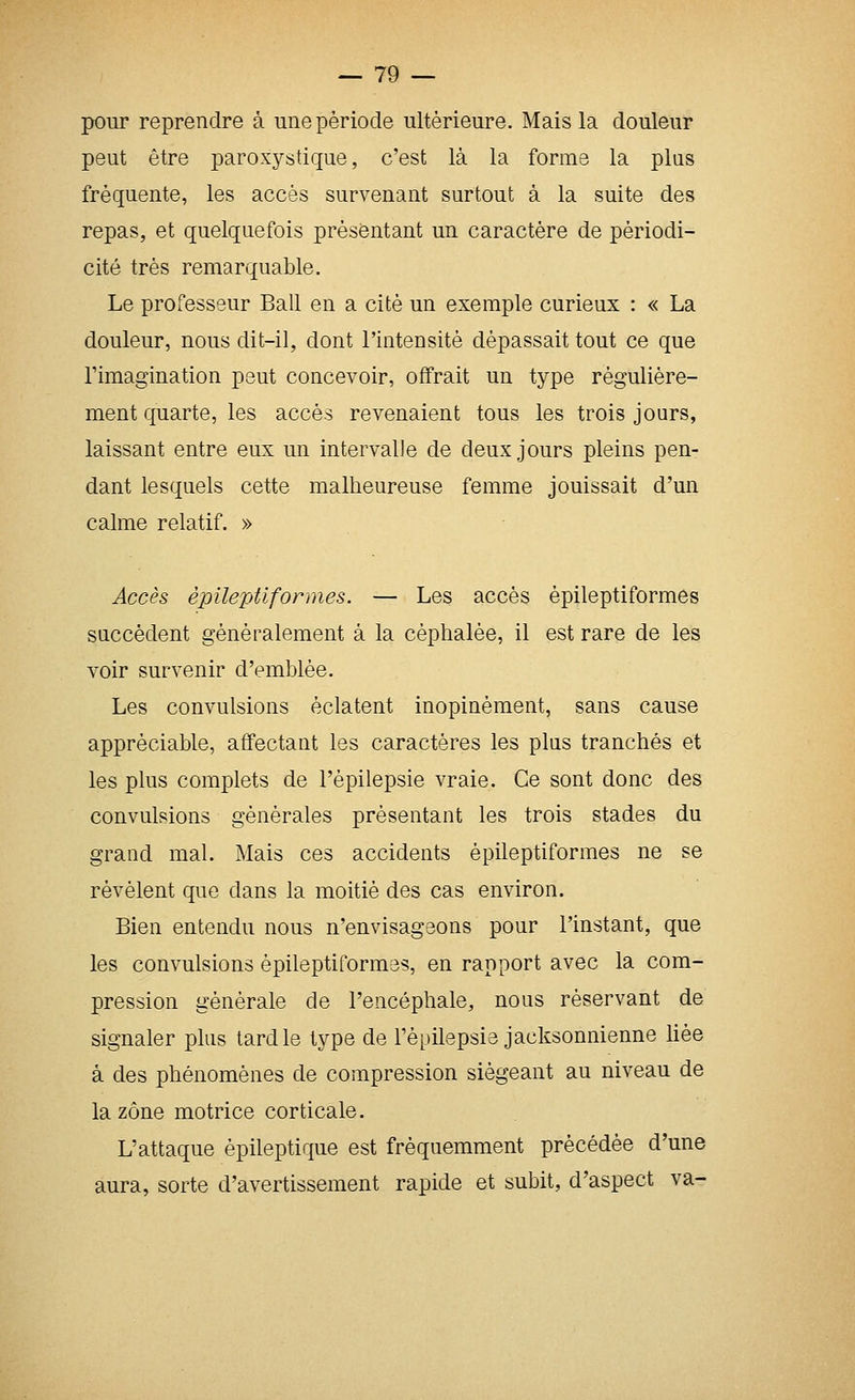 pour reprendre à une période ultérieure. Mais la douleur peut être paroxystique, c'est là la forme la plus fréquente, les accès survenant surtout à la suite des repas, et quelquefois présentant un caractère de périodi- cité très remarquable. Le professeur Bail en a cité un exemple curieux : « La douleur, nous dit-il, dont l'intensité dépassait tout ce que l'imagination peut concevoir, offrait un type régulière- ment quarte, les accès revenaient tous les trois jours, laissant entre eux un intervalle de deux jours pleins pen- dant lesquels cette malheureuse femme jouissait d'un calme relatif. » Accès èpilejAiformes. — Les accès èpileptiformes succèdent généralement à la céphalée, il est rare de les voir survenir d'emblée. Les convulsions éclatent inopinément, sans cause appréciable, affectant les caractères les plus tranchés et les plus complets de l'épilepsie vraie. Ce sont donc des convulsions générales présentant les trois stades du grand mal. Mais ces accidents èpileptiformes ne se révèlent que dans la moitié des cas environ. Bien entendu nous n'envisageons pour l'instant, que les convulsions èpileptiformes, en rapport avec la com- pression générale de l'encéphale, nous réservant de signaler plus tard le type de l'épilepsie jacksonnienne hée à des phénomènes de compression siégeant au niveau de la zone motrice corticale. L'attaque épileptique est fréquemment précédée d'une aura, sorte d'avertissement rapide et subit, d'aspect va-