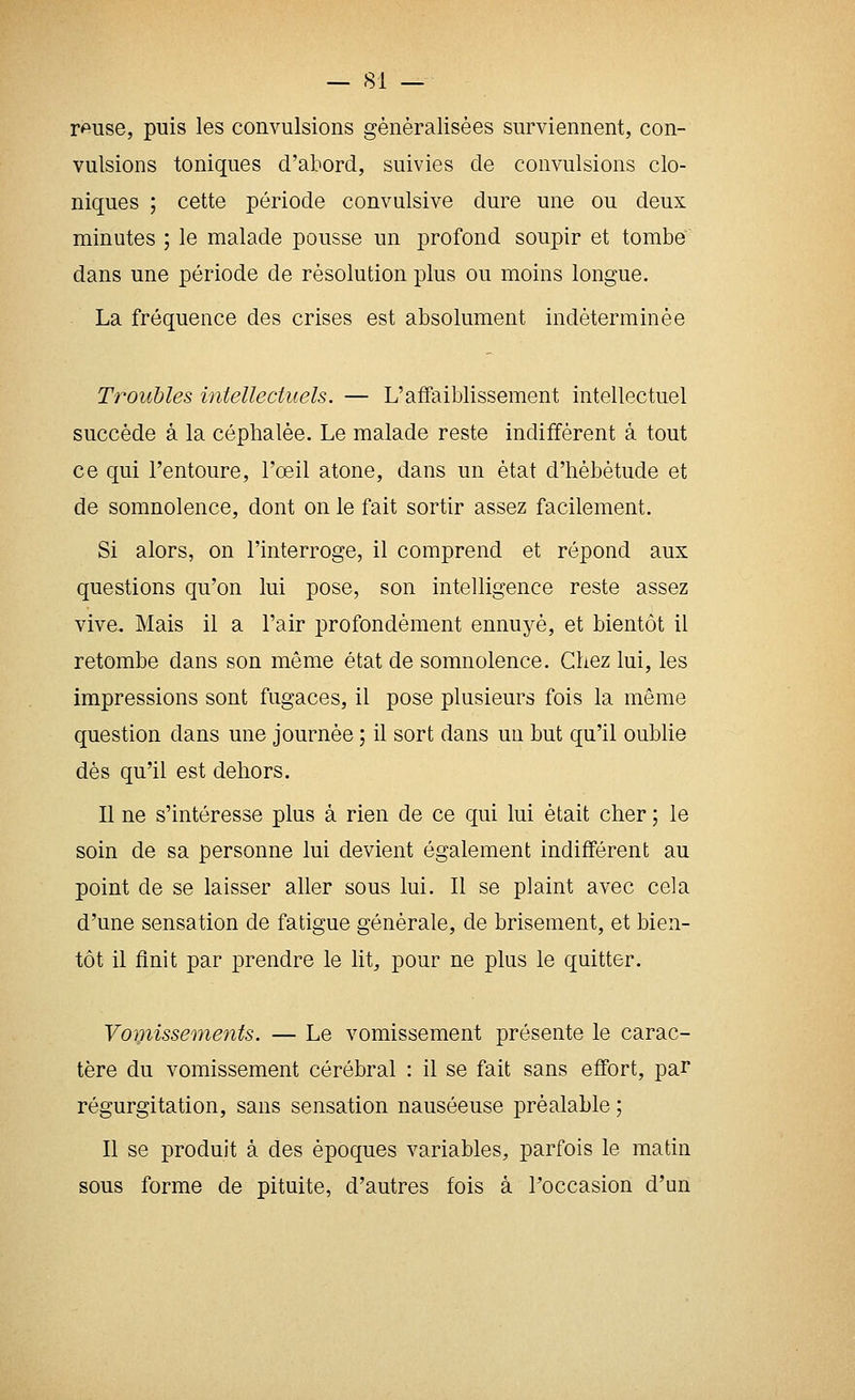 r<puse, puis les convulsions généralisées surviennent, con- vulsions toniques d'abord, suivies de convulsions clo- niques ; cette période convulsive dure une ou deux minutes ; le malade pousse un profond soupir et tombe dans une période de résolution plus ou moins longue. La fréquence des crises est absolument indéterminée Troubles intellectuels. — L'affaiblissement intellectuel succède à la céphalée. Le malade reste indifférent à tout ce qui l'entoure, l'oeil atone, dans un état d'hébétude et de somnolence, dont on le fait sortir assez facilement. Si alors, on l'interroge, il comprend et répond aux questions qu'on lui pose, son intelligence reste assez vive. Mais il a l'air profondément ennuj'^é, et bientôt il retombe dans son même état de somnolence. Chez lui, les impressions sont fugaces, il pose plusieurs fois la même question dans une journée ; il sort dans un but qu'il oublie dés qu'il est dehors. Il ne s'intéresse plus à rien de ce qui lui était cher ; le soin de sa personne lui devient également indifférent au point de se laisser aller sous lui. Il se plaint avec cela d'une sensation de fatigue générale, de brisement, et bien- tôt il finit par prendre le lit, pour ne plus le quitter. Vomissements. — Le vomissement présente le carac- tère du vomissement cérébral : il se fait sans effort, par régurgitation, sans sensation nauséeuse préalable ; Il se produit à des époques variables, parfois le matin sous forme de pituite, d'autres fois à Toccasion d'un