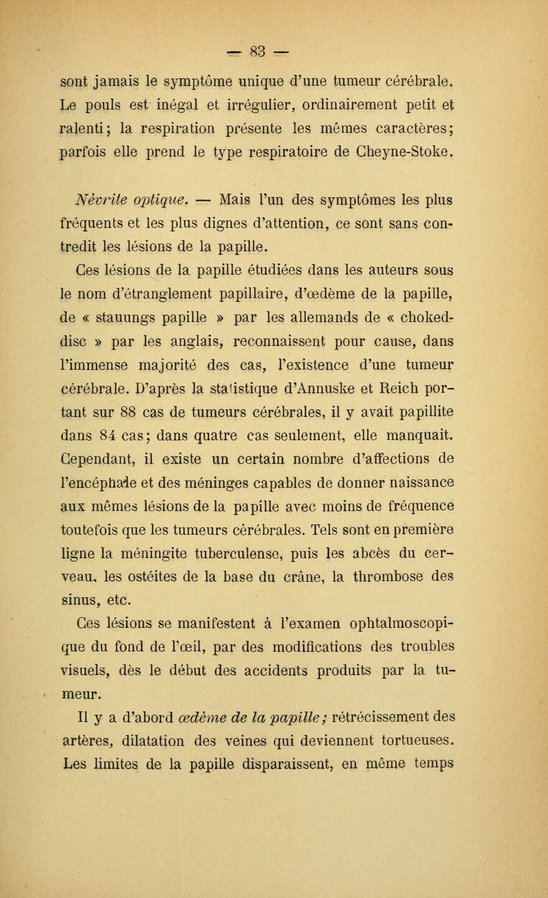 sont jamais le symptôme unique d'une tumeur cérébrale. Le pouls est inégal et irrégulier, ordinairement petit et ralenti; la respiration présente les mômes caractères; parfois elle prend le type respiratoire de Cheyne-Stoke. Névrite optique. — Mais l'un des symptômes les plus fréquents et les plus dignes d'attention, ce sont sans con- tredit les lésions de la papille. Ces lésions de la papille étudiées dans les auteurs sous le nom d'étranglement papillaire, d'œdème de la papille, de « stauungs papille » par les allemands de « ctioked- disc » par les anglais, reconnaissent pour cause, dans l'immense majorité des cas, l'existence d'une tumeur cérébrale. D'après la statistique d'Annuske et Reich por- tant sur 88 cas de tumeurs cérébrales, il y avait papillite dans 84 cas ; dans quatre cas seulement, elle manquait. Cependant, il existe un certain nombre d'affections de l'encéphade et des méninges capables de donner naissance aux mêmes lésions de la papille avec moins de fréquence toutefois que les tumeurs cérébrales. Tels sont en première ligne la méningite tuberculeuse, puis les abcès du cer- veau, les ostéites de la base du crâne, la thrombose des sinus, etc. Ces lésions se manifestent à l'examen ophtalmoscopi- que du fond de l'œil, par des modifications des troubles visuels, dès le début des accidents produits par la tu- meur. Il y a d'abord œdème de la papille ; rétrécissement des artères, dilatation des veines qui deviennent tortueuses. Les limites de la papille disparaissent, en même temps