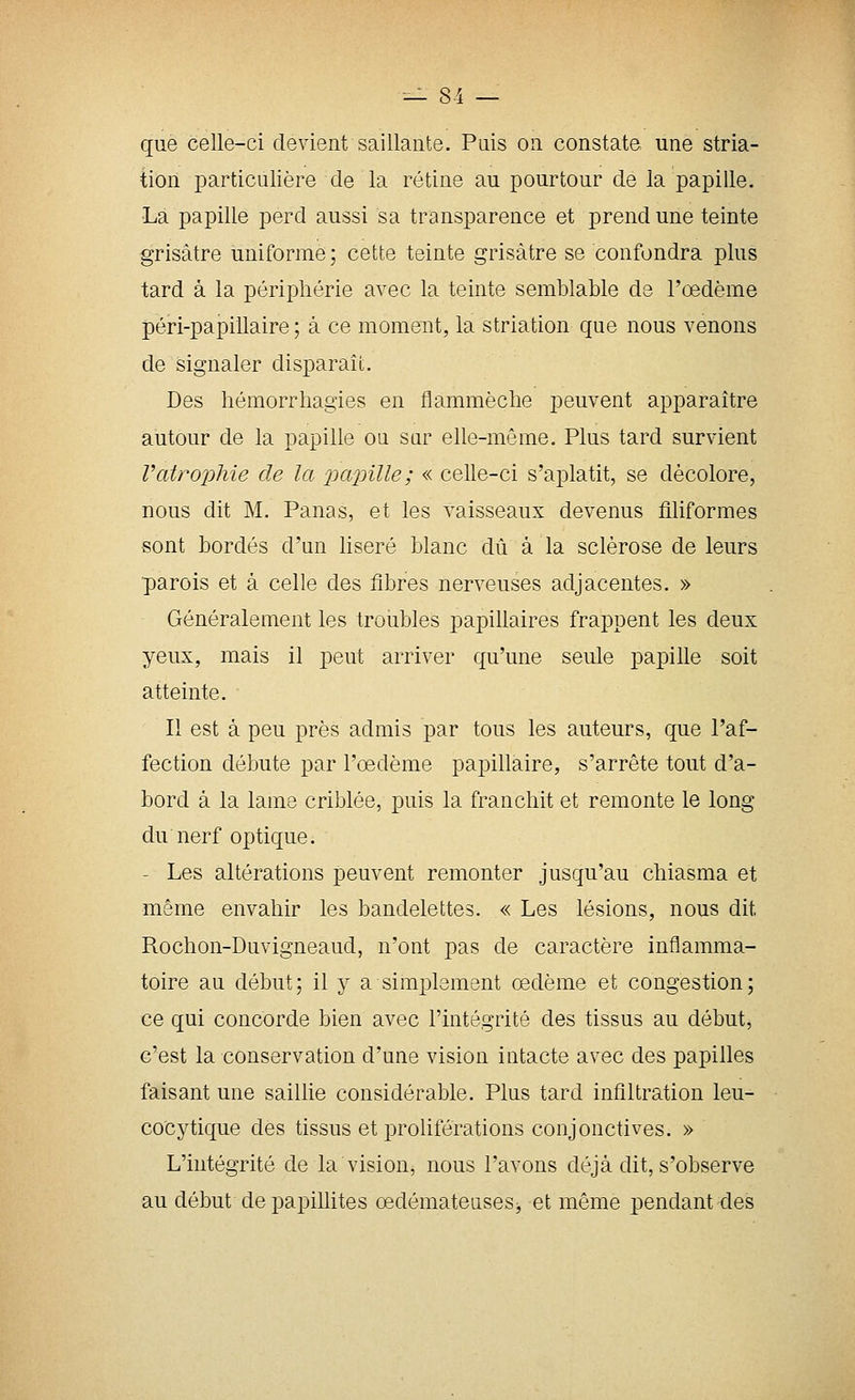 -— 8-i — que celle-ci devient saillante. Puis on constate une stria- tion particulière de la rétine au pourtour de la papille. La papille perd aussi sa transparence et prend une teinte grisâtre uniforme; cette teinte grisâtre se confondra plus tard à la périphérie avec la teinte semblable de l'œdème péri-papillaire ; à ce moment, la striation que nous venons de signaler disparaît. Des hémorrhagies en flammèche peuvent apparaître autour de la papille ou sar elle-même. Plus tard survient Vatrophie de la 2^ttpille; « celle-ci s'aplatit, se décolore, nous dit M. Panas, et les vaisseaux devenus filiformes sont bordés d'un liseré blanc dû à la sclérose de leurs parois et à celle des fibres nerveuses adjacentes. » Généralement les troubles papillaires frappent les deux yeux, mais il peut arriver qu'une seule papille soit atteinte. Il est à peu près admis par tous les auteurs, que l'af- fection débute par l'œdème papillaire, s'arrête tout d'a- bord à la lame criblée, puis la franchit et remonte le long du nerf optique. - Les altérations peuvent remonter jusqu'au chiasma et même envahir les bandelettes. « Les lésions, nous dit Rochon-Duvigneaud, n'ont pas de caractère inflamma- toire au début; il y a simplement œdème et congestion; ce qui concorde bien avec l'intégrité des tissus au début, c'est la conservation d'une vision intacte avec des papilles faisant une saillie considérable. Plus tard infiltration leu- cocytique des tissus et proliférations conjonctives. » L'intégrité de la vision, nous l'avons déjà dit, s'observe au début de papiUites œdémateuses, et môme pendant des