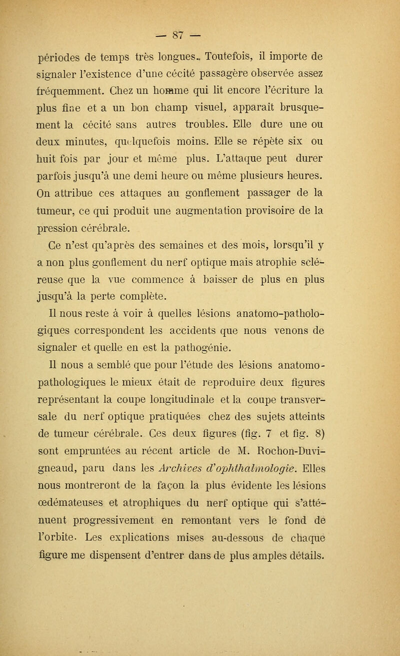 périodes de temps très longues.. Toutefois, il importe de signaler l'existence d'une cécité passagère observée assez fréquemment. Chez un homme qui lit encore l'écriture la plus fine et a un bon champ visuel, apparaît brusque- ment la cécité sans autres troubles. Elle dure une ou deux minutes, qu( Iquefois moins. Elle se répète six ou huit fois par jour et même plus. L'attaque peut durer parfois jusqu'à une demi heure ou même plusieurs heures. On attribue ces attaques au gonflement passager de la tumeur, ce qui produit une augmentation provisoire de la pression cérébrale. Ce n'est qu'après des semaines et des mois, lorsqu'il y a non plus gonflement du nerf optique mais atrophie sclé- reuse que la vue commence à baisser de plus en plus jusqu'à la perte complète. Il nous reste à voir à quelles lésions anatomo-patholo- giques correspondent les accidents que nous venons de signaler et quelle en est la pathogénie. Il nous a semblé que pour l'étude des lésions anatomo- pathologiques le mieux était de reproduire deux figures représentant la coupe longitudinale et la coupe transver- sale du nerf optique pratiquées chez des sujets atteints de tumeur cérébrale. Ces deux figures (fig. 7 et fig. 8) sont empruntées au récent article de M. Rochon-Duvi- gneaud, paru dans les Archives cVophthahnologie. Elles nous montreront de la façon la plus évidente les lésions œdémateuses et atrophiques du nerf optique qui s'atté- nuent progressivement en remontant vers le fond de l'orbite. Les explications mises au-dessous de chaque figure me dispensent d'entrer dans de plus amples détails.