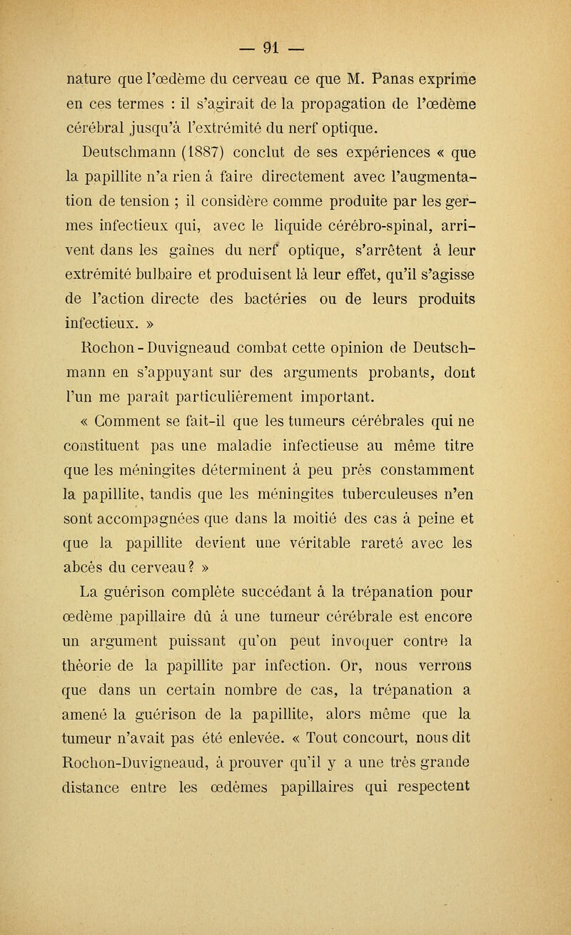 nature que l'œdème du cerveau ce que M. Panas exprime en ces termes : il s'agirait de la propagation de l'œdème cérébral jusqu'à l'extrémité du nerf optique. Deutschmann (1887) conclut de ses expériences « que la papillite n'a rien à faire directement avec l'augmenta- tion de tension ; il considère comme produite par les ger- mes infectieux qui, avec le liquide cérébro-spinal, arri- vent dans les gaines du nerf optique, s'arrêtent à leur extrémité bulbaire et produisent là leur effet, qu'il s'agisse de l'action directe des bactéries ou de leurs produits infectieux. » Rochon-Duvigneaud combat cette opinion de Deutsch- mann en s'appuyant sur des arguments probants, dont l'un me paraît particulièrement important. « Gomment se fait-il que les tumeurs cérébrales qui ne constituent pas une maladie infectieuse au même titre que les méningites déterminent à peu près constamment la papillite, tandis que les méningites tuberculeuses n'en sont accompagnées que dans la moitié des cas à peine et que la papillite devient uae véritable rareté avec les abcès du cerveau ? » La guérison complète succédant à la trépanation pour œdème papillaire dû à une tumeur cérébrale est encore un argument puissant qu'on peut invoquer contre la théorie de la papillite par infection. Or, nous verrons que dans un certain nombre de cas, la trépanation a amené la guérison de la papillite, alors même que la tumeur n'avait pas été enlevée. « Tout concourt, nous dit Rochon-Duvigneaud, à prouver qu'il y a une très grande distance entre les œdèmes papillaires qui respectent