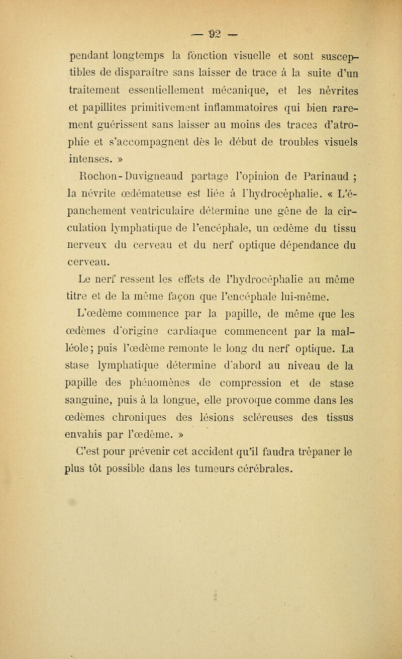 — ^2 ■- pendant longtemps la fonction visuelle et sont suscep- tibles de disparaître sans laisser de trace à la suite d'un traitement essentiellement mécanique, et les névrites et papillites primitivement inflammatoires qui bien rare- ment guérissent sans laisser au moins des traces d'atro- phie et s'accompagnent dès le début de troubles visuels . intenses. » Rochon-Duvigneaud partage l'opinion de Parinaud ; la névrite œdémateuse est liée à Thydrocèphalie. « L'é- panchement ventriculaire détermine une gêne de la cir- culation lymphatique de l'encéphale, un œdème du tissu nerveux du cerveau et du nerf optique dépendance du cerveau. Le nerf ressent les effets de rhydrocéphalie au môme titre et de la même façon que l'encéphale lui-même. L'œdème commence par la papille, de même que les œdèmes d'origine cardiaque commencent par la mal- léole; puis l'œdème remonte le long du nerf optique. La stase lymphatique détermine d'abord au niveau de la papille des phénomènes de compression et de stase sanguine, puis à la longue, elle provoque comme dans les œdèmes chroniques des lésions scléreuses des tissus envahis par l'œdème. » C'est pour prévenir cet accident qu'il faudra trépaner le plus tôt possible dans les tumeurs cérébrales.