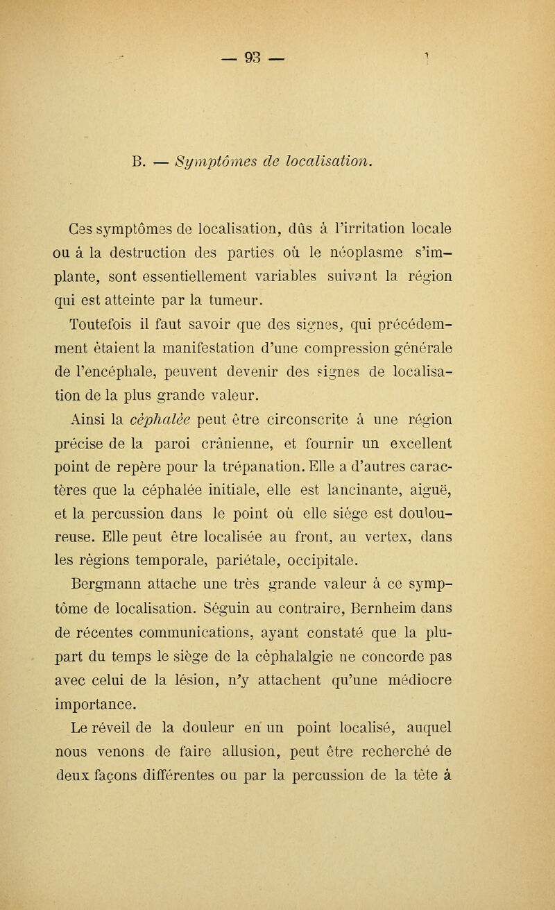 B. — Symptômes de localisation. Gss symptômes de localisation, dûs à l'irritation locale on à la destruction des parties on le néoplasme s'im- plante, sont essentiellement variables suivant la région qui est atteinte par la tumeur. Toutefois il faut savoir que des signes, qui précédem- ment étaient la manifestation d'une compression générale de l'encéphale, peuvent devenir des signes de localisa- tion de la plus grande valeur. Ainsi la céphalée peut être circonscrite à une région précise de la paroi crânienne, et fournir un excellent point de repère pour la trépanation. Elle a d'autres carac- tères que la céphalée initiale, elle est lancinante, aiguë, et la percussion dans le point où elle siège est doulou- reuse. Elle peut être localisée au front, au vertex, dans les régions temporale, pariétale, occipitale. Bergmann attache une très grande valeur à ce symp- tôme de locaUsation. Séguin au contraire, Bernheim dans de récentes communications, ayant constaté que la plu- part du temps le siège de la céphalalgie ne concorde pas avec celui de la lésion, n^y attachent qu'une médiocre importance. Le réveil de la douleur en un point localisé, auquel nous venons de faire allusion, peut être recherché de deux façons différentes ou par la percussion de la tête à