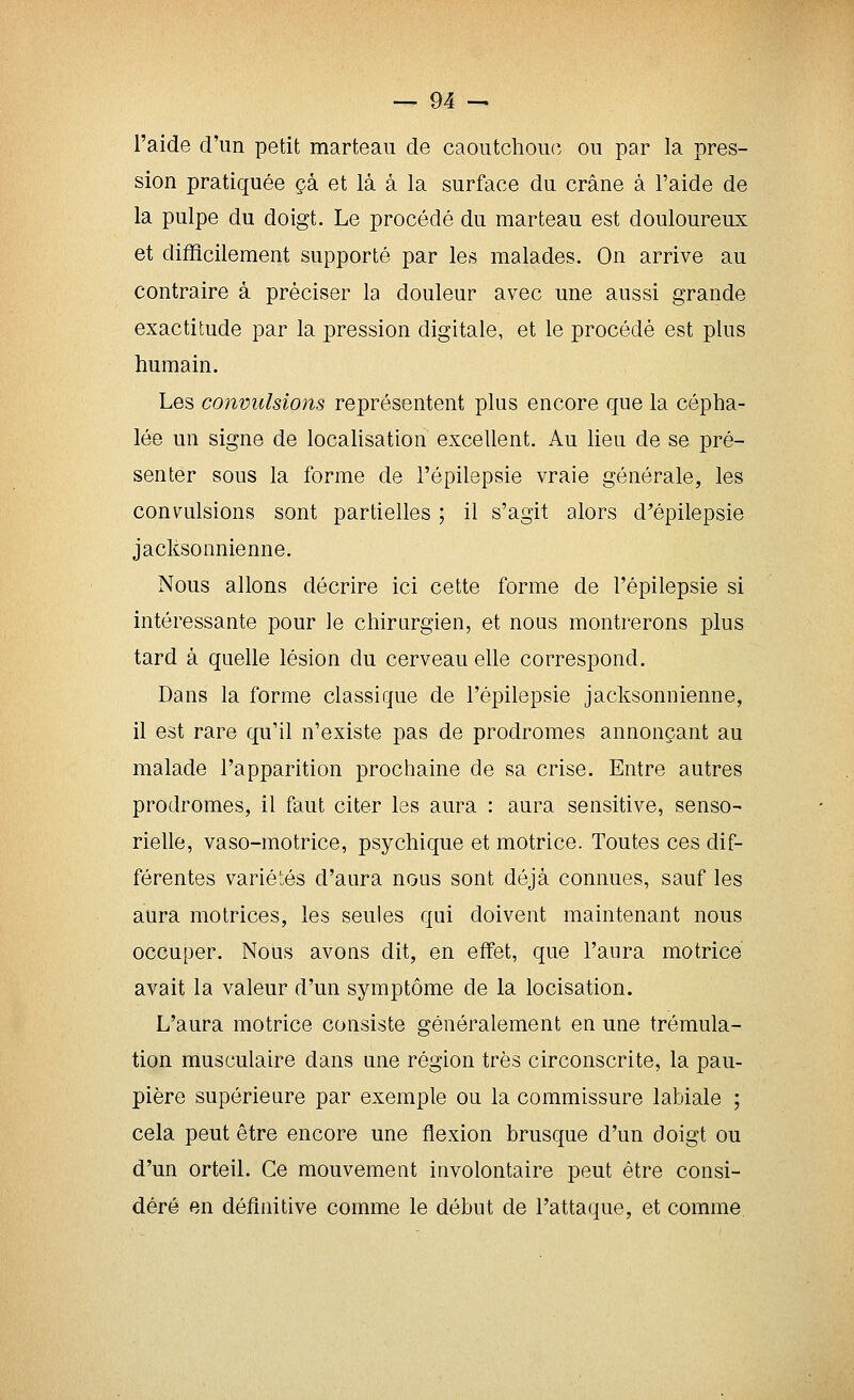 l'aide d'un petit marteau de caoutchoucî ou par la pres- sion pratiquée çà et là à la surface du crâne à l'aide de la pulpe du doigt. Le procédé du marteau est douloureux et difficilement supporté par les malades. On arrive au contraire à préciser la douleur avec une aussi grande exactitude par la pression digitale, et le procédé est plus humain. Les convulsions représentent plus encore que la cépha- lée un signe de localisation excellent. Au Heu de se pré- senter sous la forme de l'épilepsie vraie générale, les convulsions sont partielles ; il s'agit alors d'épilepsie jacksonnienne. Nous allons décrire ici cette forme de l'épilepsie si intéressante pour le chirurgien, et nous montrerons j)lus tard à quelle lésion du cerveau elle correspond. Dans la forme classique de l'épilepsie jacksonnienne, il est rare qu'il n'existe pas de prodromes annonçant au malade l'apparition prochaine de sa crise. Entre autres prodromes, il faut citer les aura : aura sensitive, senso- rielle, vaso-motrice, psychique et motrice. Toutes ces dif- férentes variétés d'aura nous sont déjà connues, sauf les aura motrices, les seules qui doivent maintenant nous occuper. Nous avons dit, en effet, que l'aura motrice avait la valeur d'un symptôme de la locisation. L'aura motrice consiste généralement en une trémula- tion musculaire dans une région très circonscrite, la pau- pière supérieure par exemple ou la commissure labiale ; cela peut être encore une flexion brusque d'un doigt ou d'un orteil. Ce mouvement involontaire peut être consi- déré en définitive comme le début de l'attaque, et comme