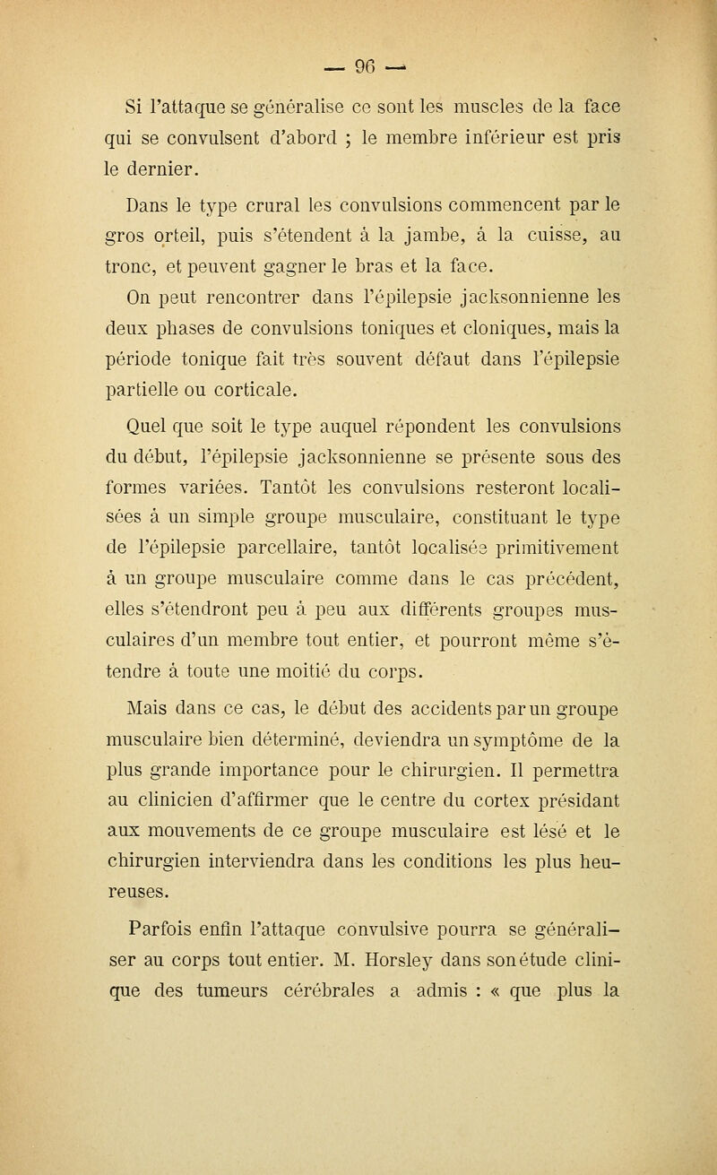 Si l'attaque se généralise ce sont les muscles de la face qui se convulsent d'abord ; le membre inférieur est pris le dernier. Dans le type crural les convulsions commencent par le gros orteil, puis s'étendent à la jambe, à la cuisse, au tronc, et peuvent gagner le bras et la face. On peut rencontrer dans l'épilepsie jacksonnienne les deux phases de convulsions toniques et cloniques, mais la période tonique fait très souvent défaut dans l'épilepsie partielle ou corticale. Quel que soit le type auquel répondent les convulsions du début, l'épilepsie jacksonnienne se présente sous des formes variées. Tantôt les convulsions resteront locali- sées à un simple groupe musculaire, constituant le type de l'épilepsie parcellaire, tantôt localisés primitivement à un groupe musculaire comme dans le cas précédent, elles s'étendront peu à peu aux différents groupes mus- culaires d'un membre tout entier, et pourront môme s'é- tendre à toute une moitié du corps. Mais dans ce cas, le début des accidents par un groupe musculaire bien déterminé, deviendra un symptôme de la plus grande importance pour le chirurgien. 11 permettra au clinicien d'affirmer que le centre du cortex présidant aux mouvements de ce groupe musculaire est lésé et le chirurgien interviendra dans les conditions les plus heu- reuses. Parfois enfln l'attaque convulsive pourra se générali- ser au corps tout entier. M. Horsley dans son étude clini- que des tumeurs cérébrales a admis : « que plus la