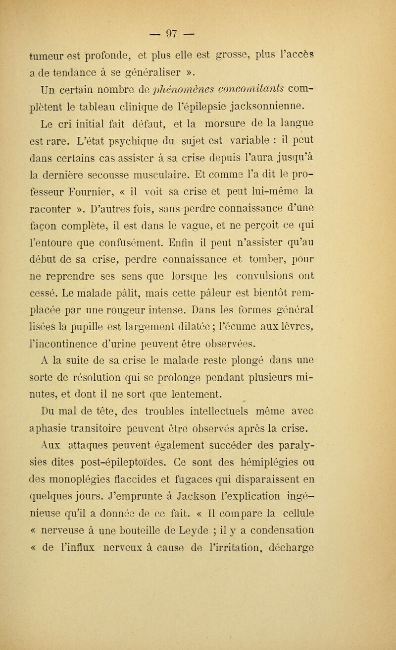tumeur est profonde, et plus elle est grosse, plus l'accès a de tendance à se généraliser ». Un certain nombre de j^hénomênes concomitants com- plètent le tableau clinique de l'épilepsie jacksonnienne. Le cri initial fait défaut, et la morsure de la langue est rare. L'état psychique du sujet est variable : il peut dans certains cas assister à sa crise depuis l'aura jusqu'à la dernière secousse musculaire. Et comme l'a dit le pro- fesseur Fournier, « il voit sa crise et peut lui-même la raconter ». D'autres fois, sans perdre connaissance d'une façon complète, il est dans le vague, et ne perçoit ce qui l'entoure que confusément. Enfin il peut n'assister qu'au début de sa crise, perdre connaissance et tomber, pour ne reprendre ses sens que lorsque les convulsions ont cessé. Le malade pâlit, mais cette pâleur est bientôt rem- placée par une rougeur intense. Dans les formes général Usées la pupille est largement dilatée ; l'écume aux lèvres, l'incontinence d'urine peuvent être observées. A la suite de sa crise le malade reste plongé dans une sorte de résolution qui se prolonge pendant plusieurs mi- nutes, et dont il ne sort que lentement. Du mal de tête, des troubles intellectuels même avec aphasie transitoire peuvent être observés après la crise. Aux attaques peuvent également succéder des paraly- sies dites post-épileptoïdes. Ce sont des hémiplégies ou des monoplégies flaccides et fugaces qui disparaissent en quelques jours. J'emprunte à Jackson l'explication ingé- nieuse qu'il a donnée de ce fait. « Il compare la cellule « nerveuse à une bouteille de Leyde ; il y a condensation « de l'influx nerveux à cause de l'irritation, décharge