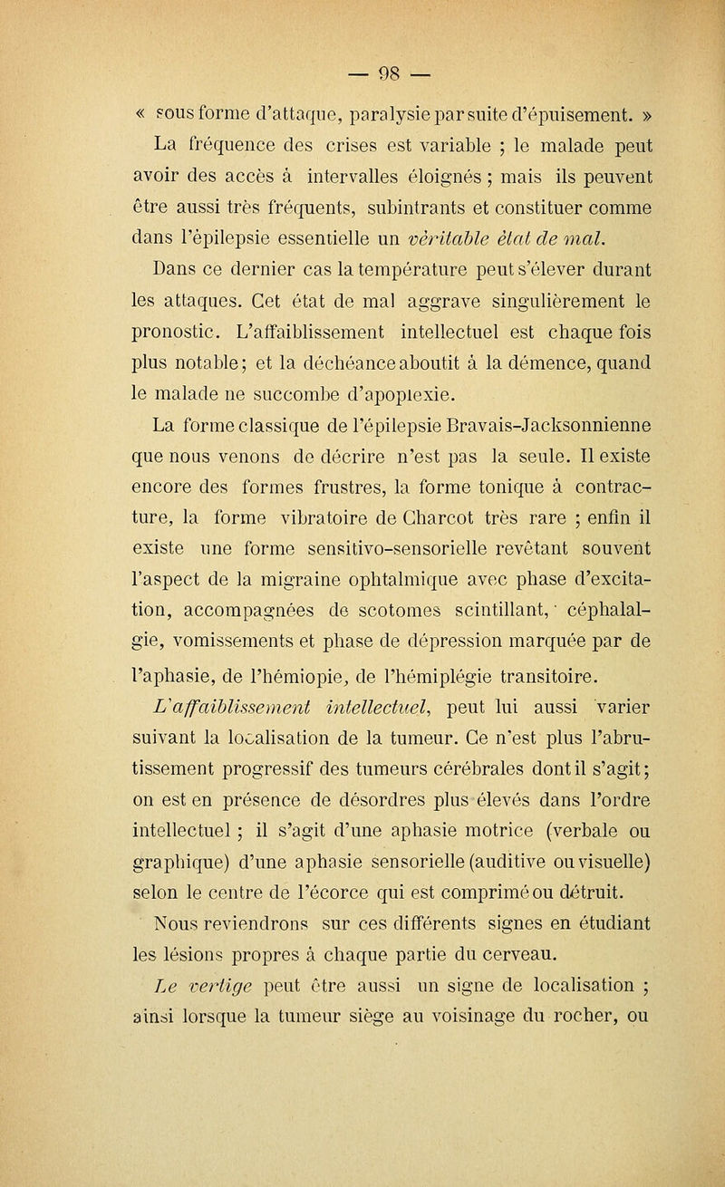 « FOUS forme d'attaque, paralysie par suite d'épuisement. » La fréquence des crises est variable ; le malade peut avoir des accès à intervalles éloignés ; mais ils peuvent être aussi très fréquents, subintrants et constituer comme dans l'épilepsie essentielle un véritable état de mal. Dans ce dernier cas la température peut s'élever durant les attaques. Cet état de mal aggrave singulièrement le pronostic. L'affaiblissement intellectuel est chaque fois plus notable; et la déchéance aboutit à la démence, quand le malade ne succombe d'apoplexie. La forme classique de l'épilepsie Bravais-Jacksonnienne que nous venons de décrire n'est pas la seule. Il existe encore des formes frustres, la forme tonique à contrac- ture, la forme vibratoire de Gharcot très rare ; enfin il existe une forme sensitivo-sensorielle revêtant souvent l'aspect de la migraine ophtalmique avec phase d'excita- tion, accompagnées de scotomes scintillant, ■ céphalal- gie, vomissements et phase de dépression marquée par de l'aphasie, de l'hémiopie, de l'hémiplégie transitoire. L'affaiblissement intellectuel^ peut lui aussi varier suivant la localisation de la tumeur. Ce n'est plus l'abru- tissement progressif des tumeurs cérébrales dont il s'agit; on est en présence de désordres plus élevés dans l'ordre intellectuel ; il s'agit d'une aphasie motrice (verbale ou graphique) d'une aphasie sensorielle (auditive ou visuelle) selon le centre de l'écorce qui est comprimé ou détruit. Nous reviendrons sur ces différents signes en étudiant les lésions propres à chaque partie du cerveau. Le vertige peut être aussi un signe de localisation ; ainsi lorsque la tumeur siège au voisinage du rocher, ou
