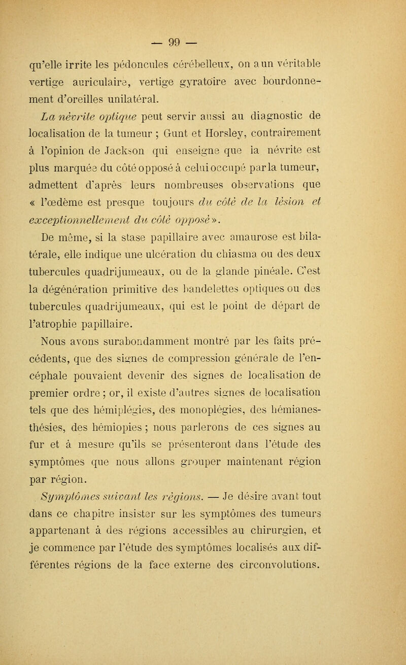 qu'elle irrite les pédoncnles cérébelleux, on a un véritable vertige auriculaire, vertige gyratoire avec bourdonne- ment d'oreilles unilatéral. La névrite optique peut servir aussi au diagnostic de localisation de la tumeur ; Gunt et Horsley, contrairement à l'opinion de Jackson qui enseigne que la névrite est plus marquée du côté opposé à celui occupé parla tumeur, admettent d'après leurs nombreuses observations que « l'œdème est presque toujours du côté de la lésion et exceptionnellement du côté opposé». De même, si la stase papillaire avec amaurose est bila- térale, elle indique une ulcération du chiasma ou des deux tubercules quadrijumeaux, ou de la glande pinéale. C'est la dégénération primitive des ])andelettes optiques ou des tubercules quadrijumeaux, qui est le point de départ de l'atrophie papillaire. Nous avons surabondamment montré par les faits pré- cédents, que des signes de compression générale de l'en- céphale pouvaient devenir des signes de localisation de premier ordre ; or, il existe d'autres signes de localisation tels que des hémiplégies, des monoplégies, des liémianes- thésies, des hémiopies ; nous parlerons de ces signes au fur et à mesure qu'ils se présenteront dans l'étude des symptômes que nous allons grouper maintenant région par région. Symptômes suivant les régions. — Je désire avant tout dans ce chapitre insister sur les symptômes des tumeurs appartenant à des régions accessibles au chirurgien, et je commence par l'étude des symptômes localisés aux dif- férentes régions de la face externe des circonvolutions.