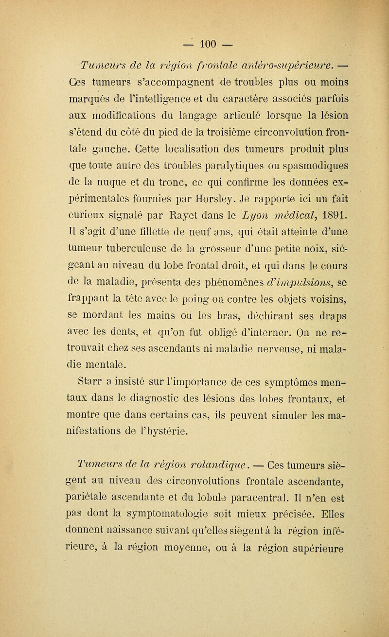 Tumeurs de la région frontale agitero-supèrieure. •— Ces tumeurs s'accompagnent de troubles plus ou moins marqués de l'intelligence et du caractère associés parfois aux modifications du langage articulé lorsque la lésion s'étend du côté du pied de la troisième circonvolution fron- tale gauche. Cette localisation des tumeurs produit plus que toute autre des troubles paralytiques ou spasmodiques de la nuque et du tronc, ce qui confirme les données ex- périmentales fournies par Horsley. Je rapporte ici un fait curieux signalé par Rayet dans le Li/on médical, 1891. Il s'agit d'une fillette de neuf ans, qui était atteinte d'une tumeur tuberculeuse de la grosseur d'une petite noix, sié- geant au niveau du lobe frontal droit, et qui dans le cours de la maladie, présenta des phénomènes d'impulsions, se frappant la tête avec le poing ou contre les objets voisins, se mordant les mains ou les bras, déchirant ses draps avec les dents, et qu'on fut obligé d'interner. On ne re- trouvait chez ses ascendants ni maladie nerveuse, ni mala- die mentale. Starr a insisté sur l'importance de ces symptômes men- taux dans le diagnostic des lésions des lobes frontaux, et montre que dans certains cas, ils peuvent simuler les ma- nifestations de l'hystérie. Tumeurs de la région rolandique. — Ces tumeurs siè- gent au niveau des circonvolutions frontale ascendante, pariétale ascendante et du lobule paracentral. Il n'en est pas dont la symptomatologie soit mieux précisée. Elles donnent naissance suivant qu'elles siègent à la région infé- rieure, à la région moyenne, ou à la région supérieure