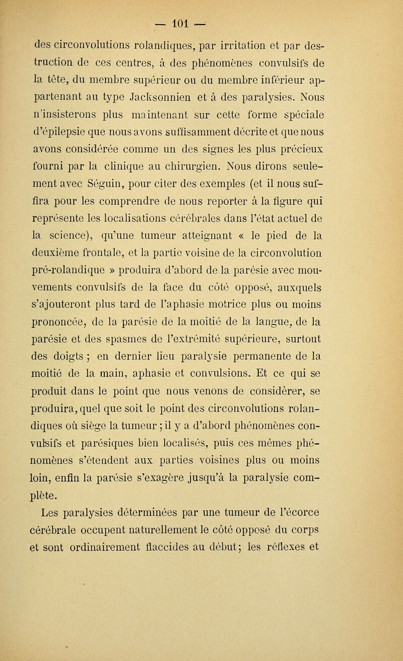 des circonvolutions rolancliques, par irritation et par des- traction de ces centres, à des phénomènes convulsifs de la tête, du membre supérieur ou du membre inférieur ap- partenant au type Jacksonnien et à des paralysies. Nous n'insisterons plus maintenant sur cette forme spéciale d'épilepsie que nous avons suffisamment décrite et que nous avons considérée comme un des signes les plus précieux fourni par la clinique au chirurgien. Nous dirons seule- ment avec Séguin, pour citer des exemples (et il nous suf- fira pour les comprendre de nous reporter à la figure qui représente les localisations cérébrales dans l'état actuel de la science), qu'une tumeur atteignant « le pied de la deuxième frontale, et la partie voisine de la circonvolution pré-rolandique » produira d'abord de la parésie avec mou- vements convulsifs de la face du côté opposé, auxquels s'ajouteront plus tard de l'aphasie motrice plus ou moins prononcée, de la parésie de la moitié de la langue, de la parésie et des spasmes de l'extrémité supérieure, surtout des doigts ; en dernier lieu paralysie permanente de la moitié de la main, aphasie et convulsions. Et ce qui se produit dans le point que nous venons de considérer, se produira, quel que soit le point des circonvolutions rolan- diques où siège la tumeur ; il y a d'abord phénomènes con- vulsifs et parésiques bien localisés, puis ces mêmes phé- nomènes s'éteadent aux parties voisines plus ou moins loin, enfin la parésie s'exagère jusqu'à la paralysie com- plète. Les paralysies déterminées par une tumeur de l'écorce cérébrale occupent naturellement le côté opposé du corps et sont ordinairement flaccides au début; les réflexes et