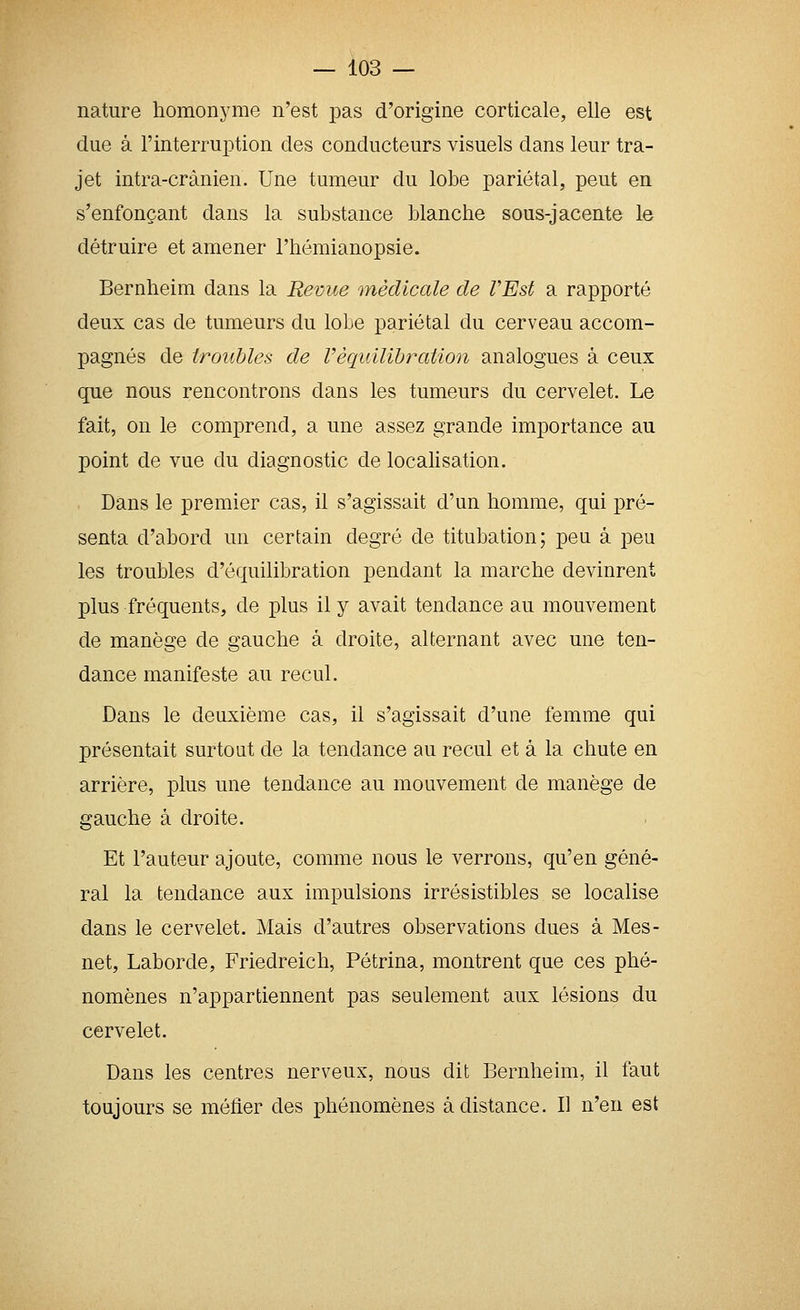 nature homonyme n'est j^as d'origine corticale, elle est due à l'interruption des conducteurs visuels dans leur tra- jet intra-crànien. Une tumeur du lobe pariétal, peut en s'enfonçant dans la substance blanche sous-jacente le détruire et amener l'hémianopsie. Bernheim dans la Revue médicale de l'Est a rapporté deux cas de tumeurs du loLe pariétal du cerveau accom- pagnés de troubles de l'équilibration analogues à ceux que nous rencontrons dans les tumeurs du cervelet. Le fait, on le comprend, a une assez grande importance au point de vue du diagnostic de localisation. Dans le premier cas, il s'agissait d'un homme, qui pré- senta d'abord un certain degré de titubation; peu à peu les troubles d'équilibration pendant la marche devinrent plus fréquents, de plus il y avait tendance au mouvement de manège de gauche à droite, alternant avec une ten- dance manifeste au recul. Dans le deuxième cas, il s'agissait d'une femme qui présentait surtout de la tendance au recul et à la chute en arrière, plus une tendance au mouvement de manège de gauche à droite. Et l'auteur ajoute, comme nous le verrons, qu'en géné- ral la tendance aux impulsions irrésistibles se localise dans le cervelet. Mais d'autres observations dues à Mes- net, Laborde, Friedreich, Pétrina, montrent que ces phé- nomènes n'appartiennent pas seulement aux lésions du cervelet. Dans les centres nerveux, nous dit Bernheim, il faut toujours se méfier des phénomènes à distance. Il n'en est