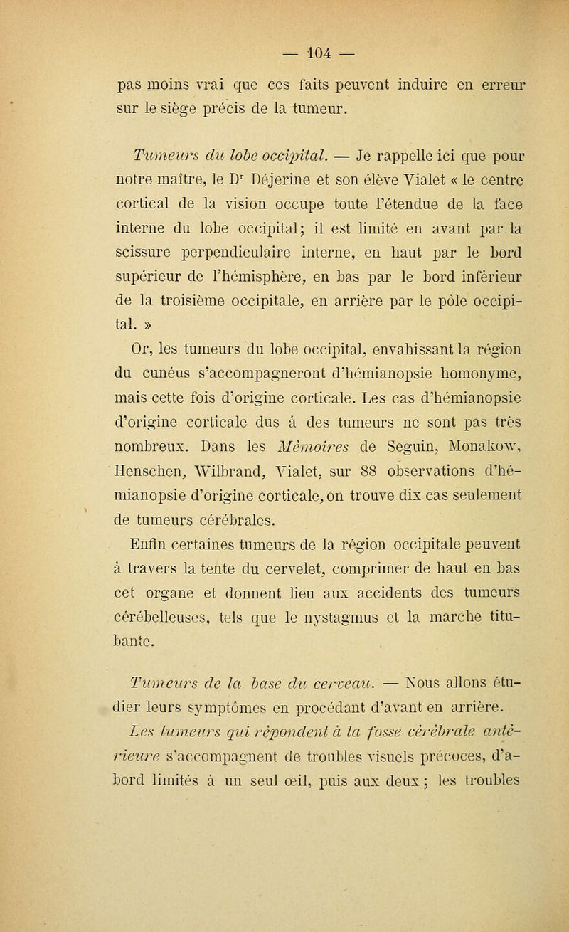 pas moins vrai que ces faits peuvent induire en erreur sur le siège précis de la tumeur. Tumeurs du lohe occi2nfal. — Je rappelle ici que pour notre maître, le D' Déjerine et son élève Vialet « le centre cortical de la vision occupe toute l'étendue de la face interne du lobe occipital; il est limité en avant par la scissure perpendiculaire interne, en haut par le bord supérieur de l'hémisphère, en bas par le bord inférieur de la troisième occipitale, en arrière par le pôle occipi- tal. » Or, les tumeurs du lobe occipital, envahissant la région du cunéus s'accompagneront d'hémianopsie homonyme, mais cette fois d'origine corticale. Les cas d'hémianopsie d'origine corticale dus à des tumeurs ne sont pas très nombreux. Dans les Mémoires de Seguin, Monakow, Henschen, Wilbrand, Vialet, sur 88 observations d'hé- mianopsie d'origine corticale, on trouve dix cas seulement de tumeurs cérébrales. Enfin certaines tumeurs de la région occipitale peuvent à travers la tente du cervelet, comprimer de haut en bas cet organe et donnent lieu aux accidents des tumeurs cérébelleuses, tels que le nystagmus et la marche titu- bante. Tumeurs de la base du cerveau. — Nous allons étu- dier leurs symptômes en procédant d'avant en arrière. Les tumeurs qui répondent à la fosse cérébrale anté- rieure s'accompagnent de troubles visuels précoces, d'a- bord limités à un seul œil, puis aux deux ; les troubles