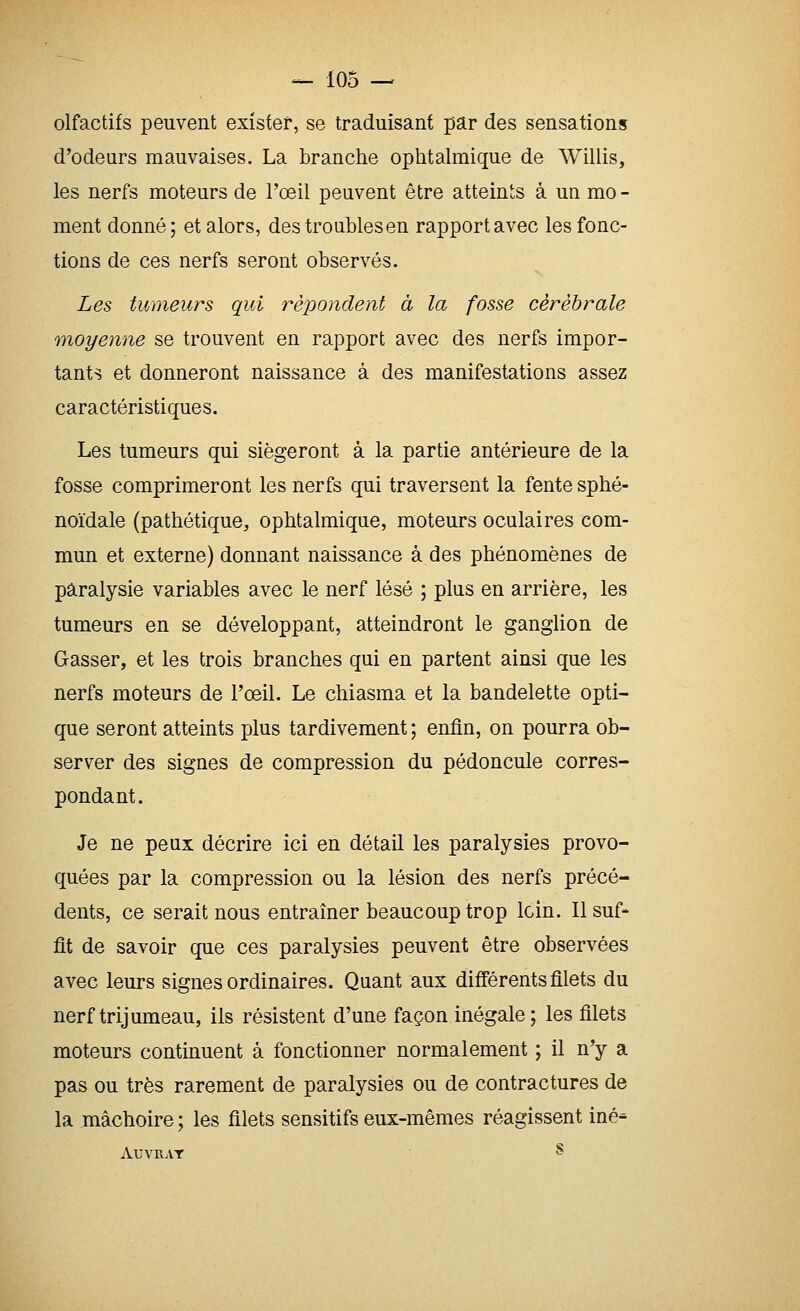 olfactifs peuvent exister, se traduisant par des sensation» d'odeurs mauvaises. La branche ophtalmique de Willis, les nerfs moteurs de l'œil peuvent être atteints à un mo - ment donné; et alors, des troubles en rapport avec les fonc- tions de ces nerfs seront observés. Les tumeurs qui répondent à la fosse cérébrale moyenne se trouvent en rapport avec des nerfs impor- tants et donneront naissance à des manifestations assez caractéristiques. Les tumeurs qui siégeront à la partie antérieure de la fosse comprimeront les nerfs qui traversent la fente sphé- noïdale (pathétique, ophtalmique, moteurs oculaires com- mun et externe) donnant naissance à des phénomènes de paralysie variables avec le nerf lésé ; plus en arrière, les tumeurs en se développant, atteindront le ganglion de Gasser, et les trois branches qui en partent ainsi que les nerfs moteurs de l'œil. Le chiasma et la bandelette opti- que seront atteints plus tardivement ; enfin, on pourra ob- server des signes de compression du pédoncule corres- pondant. Je ne peux décrire ici en détail les paralysies provo- quées par la compression ou la lésion des nerfs précé- dents, ce serait nous entraîner beaucoup trop loin. Il suf- fit de savoir que ces paralysies peuvent être observées avec leurs signes ordinaires. Quant aux différents filets du nerf trijumeau, ils résistent d'une façon inégale ; les filets moteurs continuent à fonctionner normalement ; il n'y a pas ou très rarement de paralysies ou de contractures de la mâchoire ; les filets sensitifs eux-mêmes réagissent iné- AUYRAT S