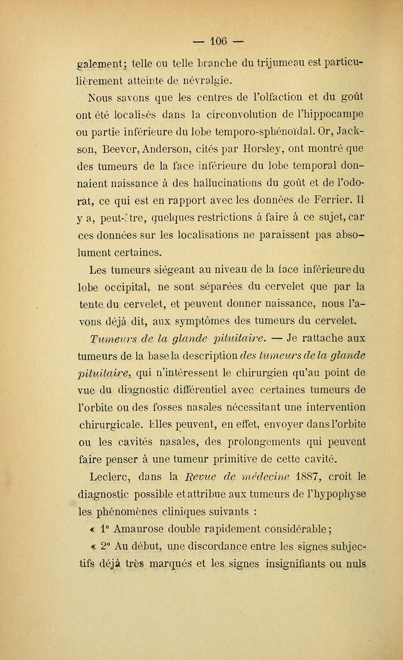 gaiement; telle ou telle branche du trijumeau est particu- lièrement atteinte de névralgie. Nous savons que les centres de l'olfaction et du goût ont été localisés dans la circonvolution de l'hippocampe ou partie inférieure du lobe temporo-sphénoïdal. Or, Jack- son, Beevor, Anderson, cités par Horsley, ont montré que des tumeurs de la face inférieure du lobe temporal don- naient naissance à des hallucinations du goût et de l'odo- rat, ce qui est en rapport avec les données de Ferrier. Il y a, peut-.' tre, quelques restrictions à faire à ce sujet, car ces données sur les localisations ne paraissent pas abso- lument certaines. Les tumeurs siégeant au niveau de la face inférieure du lobe occipital, ne sont séparées du cervelet que par la tente du cervelet, et peuvent donner naissance, nous l'a- vons déjà dit, aux symptômes des tumeurs du cervelet. Tumeurs de la glande pituitaire. — Je rattache aux tumeurs de la base la description des tumeurs de la glande pituitaire, qui n'intéressent le chirurgien qu'au point de vue du diagnostic différentiel avec certaines tumeurs de l'orbite ou des fosses nasales nécessitant une intervention chirurgicale. Elles peuvent, en effet, envoyer dans l'orbite ou les cavités nasales, des prolongements qui peuvent faire penser à une tumeur primitive de cette cavité. Leclerc, dans la Revue de médecine 1887, croit le diagnostic possible et attribue aux tumeurs de l'hypophyse les phénomènes cliniques suivants : « 1° Amaurose double rapidement considérable ; « 2° Au début, une discordance entre les signes subjec- tifs déjà très marqués et les signes insignifiants ou nuls