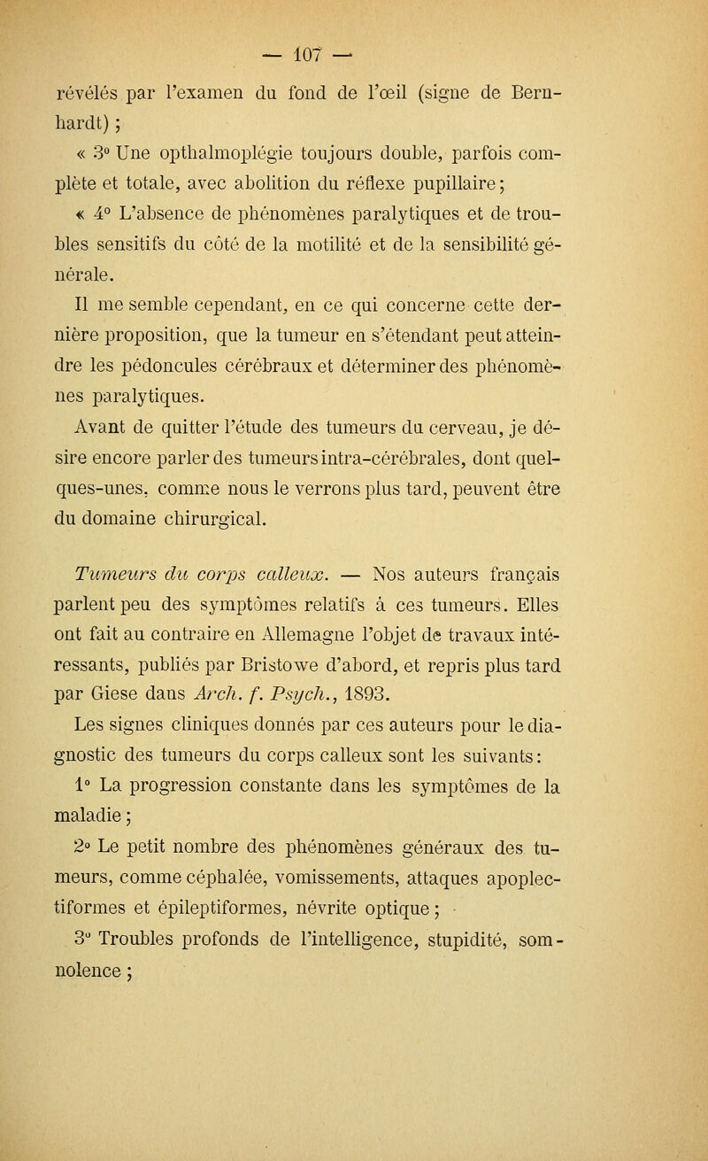 révélés par rexamen du fond de l'oeil (signe de Bern- hardt) ; « 3 Une opthalmoplégie toujours double, parfois com- plète et totale, avec abolition du réflexe pupillaire ; m 4° L'absence de phénomènes paralytiques et de trou- bles sensitifs du côté de la motilité et de la sensibilité gé- nérale. Il me semble cependant, en ce qui concerne cette der- nière proposition, que la tumeur en s'étendant peut attein- dre les pédoncules cérébraux et déterminer des phénomè- nes paralytiques. Avant de quitter l'étude des tumeurs du cerveau, je dé- sire encore parler des tumeurs intra-cérébrales, dont quel- ques-unes, comme nous le verrons plus tard, peuvent être du domaine chirurgical. Tumeurs du corjjs calleux. — Nos auteurs français parlent peu des symptômes relatifs à ces tumeurs. Elles ont fait au contraire en Allemagne l'objet de travaux inté- ressants, pubhés par Bristowe d'abord, et repris plus tard par Giese dans Arch. f. Psych., 1893. Les signes cliniques donnés par ces auteurs pour le dia- gnostic des tumeurs du corps calleux sont les suivants : 1° La progression constante dans les symptômes de la maladie ; 2 Le petit nombre des phénomènes généraux des tu- meurs, comme céphalée, vomissements, attaques apoplec- tiformes et épileptiformes, névrite optique ; 3 Troubles profonds de l'inteHigence, stupidité, som- nolence ;