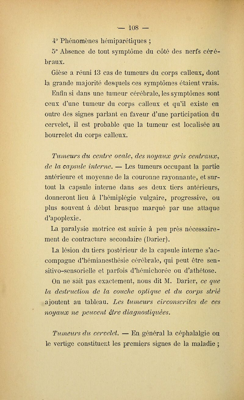 4° Phénomènes héraiparétiques ; 5° Absence de tout symptôme du côté des nerfs céré- braux. Gièse a réuni 13 cas de tumeurs du corps calleux, dont la grande majorité desquels ces symptômes étaient vrais. Enfin si dans une tumeur cérébrale, les symptômes sont ceux d'une tumeur du corps calleux et qn'il existe en outre des signes parlant en faveur d'une participation du cervelet, il est probable que la tumeur est localisée au bourrelet du corps calleux. Tumeurs du centre ovale, des noyaux gris centraux^ de la capsule interne. — Les tumeurs occupant la partie antérieure et moyenne de la couronne rayonnante, et sur- tout la capsule interne dans ses deux tiers antérieurs, donneront lieu à l'hémiplégie vulgaire, progressive, ou plus souvent à début brusque marqué par une attaque d'apoplexie. La paralysie motrice est suivie à peu près nécessaire- ment de contracture secondaire (Darier). La lésion du tiers postérieur de la capsule interne s'ac- compagne d'hémianesthésie cérébrale, qui peut être sen- sitivo-sensorielle et parfois d'hémichorôe ou d'athétose. On ne sait pas exactement, nous dit M. Darier, ce que la destruction de la couche optique et du corps strié ajoutent au tableau. Les tumeurs circonscrites de ces noyaux ne peuvent être diagnostiquées. Tumeurs du cervelet. — En général la céphalalgie ou le vertige constituent les premiers signes de la maladie ;