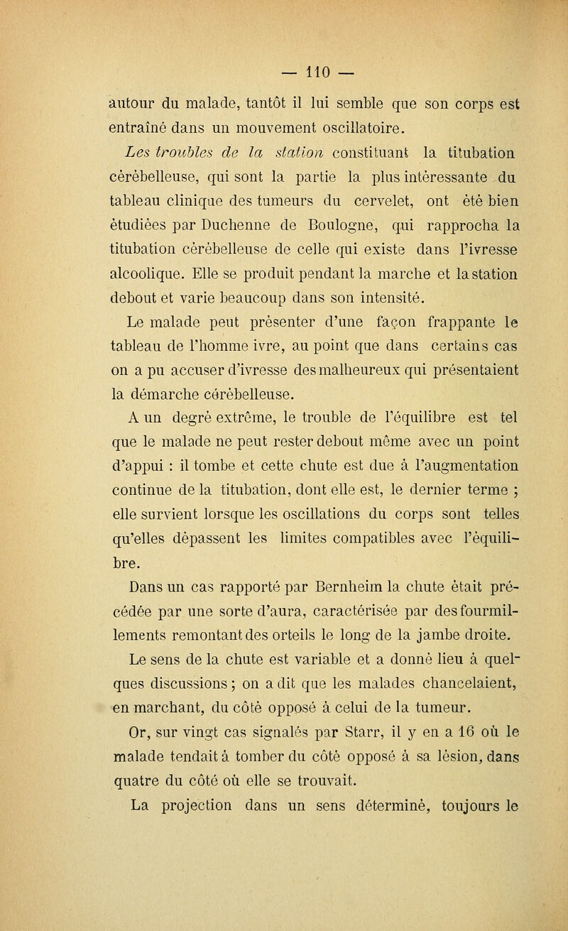 autour du malade, tantôt il lui semble que son corps est entraîné dans un mouvement oscillatoire. Les troubles de la station constituant la titubation cérébelleuse, qui sont la partie la plus intéressante du tableau clinique des tumeurs du cervelet, ont été bien étudiées par Duchenne de Boulogne, qui rapprocha la titubation cérébelleuse de celle qui existe dans l'ivresse alcoolique. Elle se produit pendant la marche et la station debout et varie beaucoup dans son intensité. Le malade peut présenter d'une façon frappante le tableau de l'homme ivre, au point qae dans certains cas on a pu accuser d'ivresse des malheureux qui présentaient la démarche cérébelleuse. A un degré extrême, le trouble de l'équihbre est tel que le malade ne peut rester debout même avec un point d'appui : il tombe et cette chute est due à l'augmentation continue de la titubation, dont elle est, le dernier terme ; elle survient lorsque les oscillations du corps sont telles qu'elles dépassent les limites compatibles avec l'équili- bre. Dans un cas rapporté par Bernheim la chute était pré- cédée par une sorte d'aura, caractérisée par des fourmil- lements remontant des orteils le long de la jambe droite. Le sens de la chute est variable et a donné lieu à quel- ques discussions ; on a dit que les malades chancelaient, en marchant, du côté opposé à celui de la tumeur. Or, sur vingt cas signalés par Starr, il y en a 16 où. le malade tendait à tomber du côté opposé à sa lésion, dans quatre du côté où elle se trouvait. La projection dans un sens déterminé, toujours le