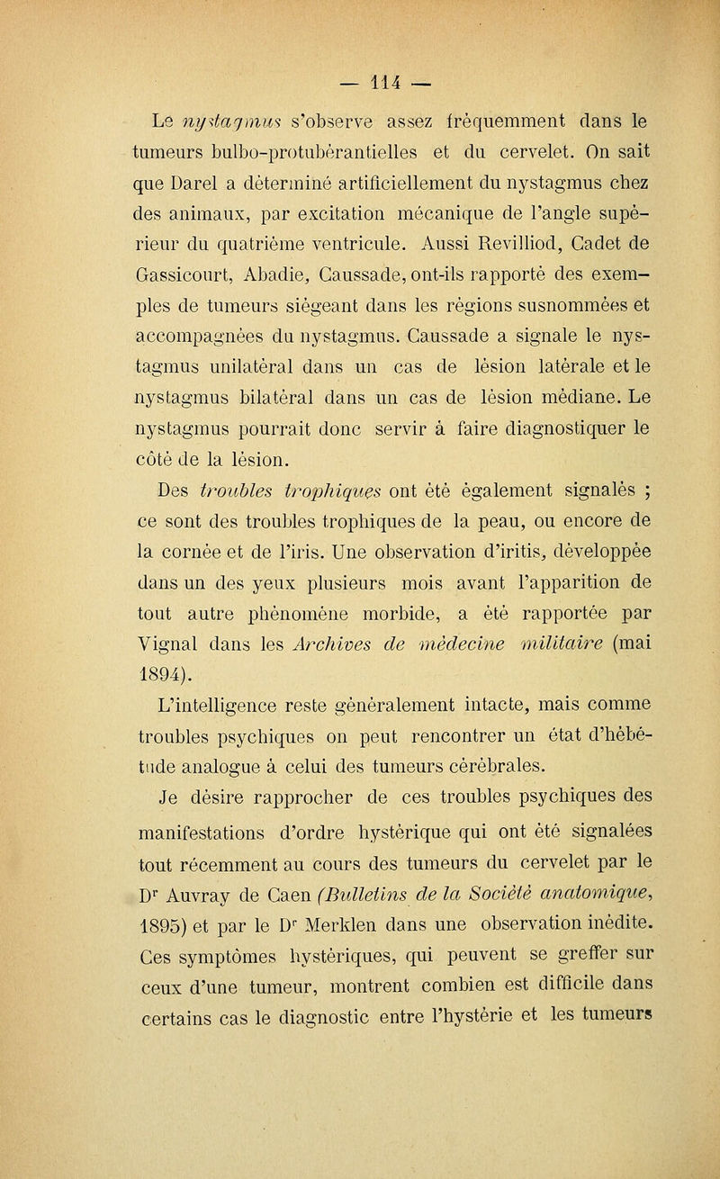 Le ny^taqmus s'observe assez fréquemment clans le tumeurs bulbo-protubèrantielles et du cervelet. On sait que Darel a déterminé artificiellement du nystagmus chez des animaux, par excitation mécanique de l'angle supé- rieur du quatrième ventricule. Aussi Revilliod, Cadet de Gassicourt, Abadie, Gaussade, ont-ils rapporté des exem- ples de tumeurs siégeant dans les régions susnommées et accompagnées du nystagmus. Gaussade a signale le nys- tagmus unilatéral dans un cas de lésion latérale et le nystagmus bilatéral dans un cas de lésion médiane. Le nystagmus pourrait donc servir à faire diagnostiquer le côté de la lésion. Des troubles trophiques ont été également signalés ; ce sont des troubles trophiques de la peau, ou encore de la cornée et de l'iris. Une observation d'iritis, développée dans un des yeux plusieurs mois avant l'apparition de tout autre phénomène morbide, a été rapportée par Vignal dans les Archives de médecine militaire (mai 1894). L'intelligence reste généralement intacte, mais comme troubles psychiques on peut rencontrer un état d'hébé- tude analogue à celui des tumeurs cérébrales. Je désire rapprocher de ces troubles psychiques des manifestations d'ordre hystérique qui ont été signalées tout récemment au cours des tumeurs du cervelet par le D'' Auvray de Gaen (Bulletins de la Société anatomique, 1895) et par le D-- Merklen dans une observation inédite. Ces symptômes hystériques, qui peuvent se greffer sur ceux d'une tumeur, montrent combien est difficile dans certains cas le diagnostic entre l'hystérie et les tumeurs