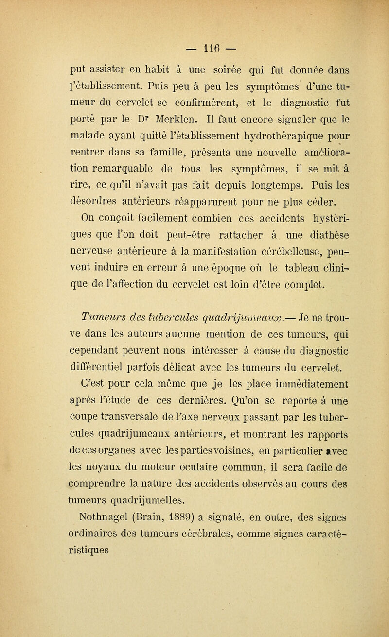 put assister en habit à une soirée qui fut donnée dans l'établissement. Puis peu à peu les symptômes d'une tu- meur du cervelet se confirmèrent, et le diagnostic fut porté par le Dr Merklen. Il faut encore signaler que le malade ayant quitté l'établissement hydrothérapique pour rentrer dans sa famille, présenta une nouvelle améliora- tion remarquable de tous les symptômes, il se mit à rire, ce qu'il n'avait pas fait depuis longtemps. Puis les désordres antérieurs réapparurent pour ne plus céder. On conçoit facilement combien ces accidents hystéri- ques que l'on doit peut-être rattacher à une diathèse nerveuse antérieure à la manifestation cérébelleuse, peu- vent induire en erreur à une époque où le tableau clini- que de l'affection du cervelet est loin d'être complet. Tumeurs des tubercules quadrijumeaux.— Je ne trou- ve dans les auteurs aucune mention de ces tumeurs, qui cependant peuvent nous intéresser à cause du diagnostic différentiel parfois délicat avec les tumeurs du cervelet. G^est pour cela même que je les place immédiatement après l'étude de ces dernières. Qu'on se reporte à une coupe transversale de l'axe nerveux passant par les tuber- cules quadrijumeaux antérieurs, et montrant les rapports de ces organes avec les parties voisines, en particulier avec les noyaux du moteur oculaire commun, il sera facile de comprendre la nature des accidents observés au cours des tumeurs quadrijumelles. Nothnagel (Brain, 1889) a signalé, en outre, des signes ordinaires des tumeurs cérébrales, comme signes caracté- ristiques