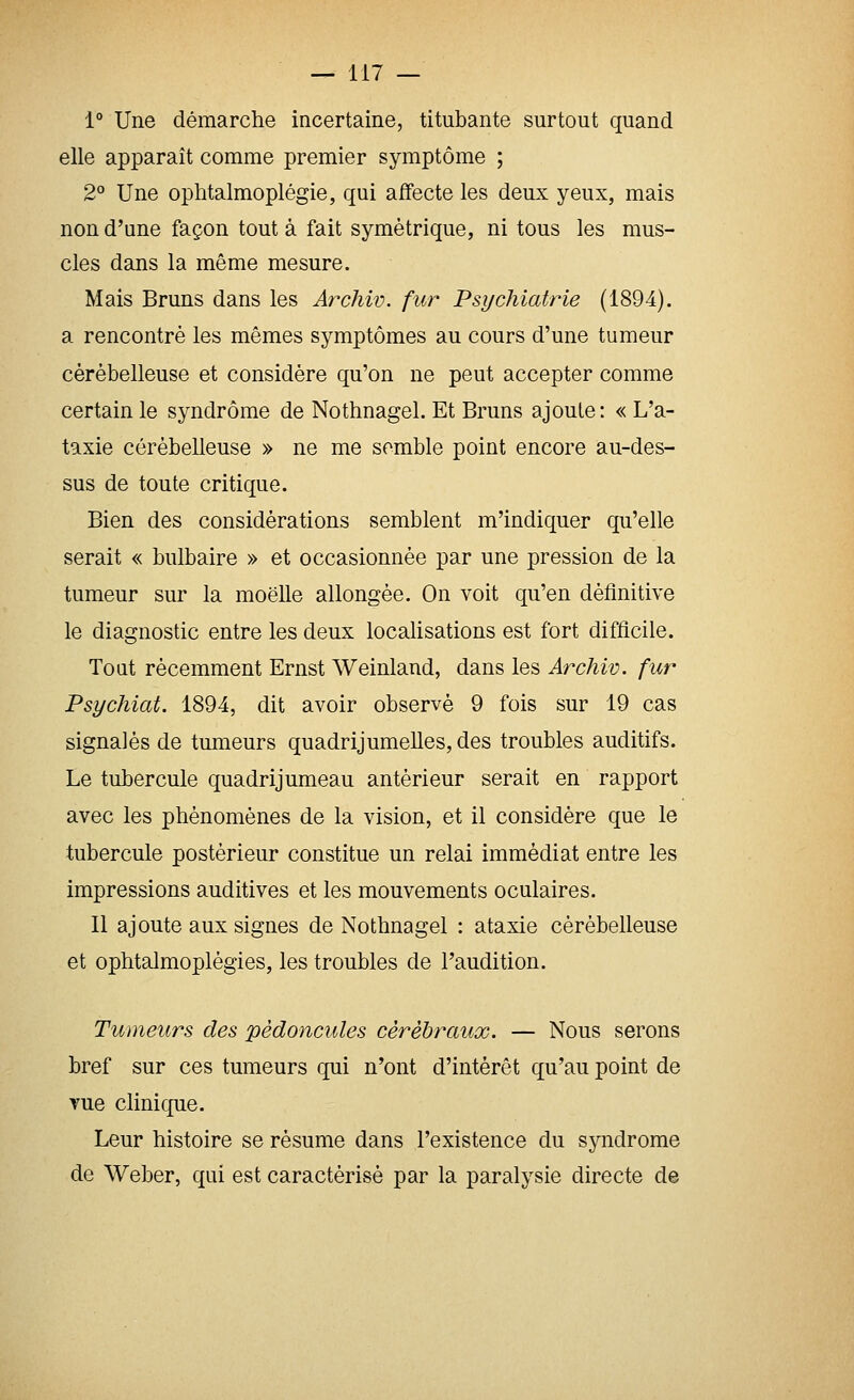 1 Une démarche incertaine, titubante surtout quand elle apparaît comme premier symptôme ; 2° Une ophtalmoplégie, qui affecte les deux yeux, mais non d'une façon tout à fait symétrique, ni tous les mus- cles dans la même mesure. Mais Bruns dans les Archiv. fur Psychiatrie (1894). a rencontré les mêmes symptômes au cours d'une tumeur cérébelleuse et considère qu'on ne peut accepter comme certain le syndrome de Nothnagel. Et Bruns ajoute: « L'a- taxie cérébelleuse » ne me semble point encore au-des- sus de toute critique. Bien des considérations semblent m'indiquer qu'elle serait « bulbaire » et occasionnée par une pression de la tumeur sur la moelle allongée. On voit qu'en définitive le diagnostic entre les deux localisations est fort difficile. Tout récemment Ernst Weinland, dans les Archiv. fur Psychiat. 1894, dit avoir observé 9 fois sur 19 cas signalés de tumeurs quadrijumelles, des troubles auditifs. Le tubercule quadrijumeau antérieur serait en rapport avec les phénomènes de la vision, et il considère que le tubercule postérieur constitue un relai immédiat entre les impressions auditives et les mouvements oculaires. Il ajoute aux signes de Nothnagel : ataxie cérébelleuse et ophtalmoplégies, les troubles de l'audition. Tumeurs des pédoncules cérébraux. — Nous serons bref sur ces tumeurs qui n'ont d'intérêt qu'au point de vue clinique. Leur histoire se résume dans l'existence du syndrome de Weber, qui est caractérisé par la paralysie directe de