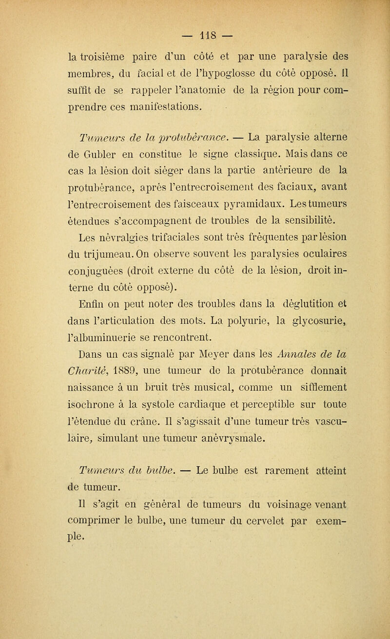 la troisième paire d'un côté et par une paralysie des membres, du facial et de l'hypoglosse du côté opposé. 11 suffit de se rappeler l'anatomie de la région pour com- prendre ces manifestations. Tumeurs de la %)rotulDèrance. — La paralysie alterne de Gubler en constitue le signe classique. Mais dans ce cas la lésion doit siéger dans la partie antérieure de la protubérance, après l'entrecroisement des faciaux, avant l'entrecroisement des faisceaux pyramidaux. Les tumeurs étendues s'accompagnent de troubles de la sensibilité. Les névralgies trifaciales sont très fréquentes par lésion du trijumeau. On observe souvent les paralysies oculaires conjuguées (droit externe du côté de la lésion, droit in- terne du côté opposé). Enfin on peut noter des troubles dans la déglutition et dans l'articulation des mots. La polyurie, la glycosurie, l'albuminuerie se rencontrent. Dans un cas signalé par Meyer dans les Annales de la Charité^ 1889, une tumeur do la protubérance donnait naissance à un bruit très musical, comme un sifflement isochrone à la systole cardiaque et perceptible sur toute l'étendue du crâne. Il s'agissait d'une tumeur très vascu- laire, simulant une tumeur anévrysmale. Tumeurs du hidbe. — Le bulbe est rarement atteint de tumeur. Il s'agit en général de tumeurs du voisinage venant comprimer le bulbe, une tumeur du cervelet par exem- ple.
