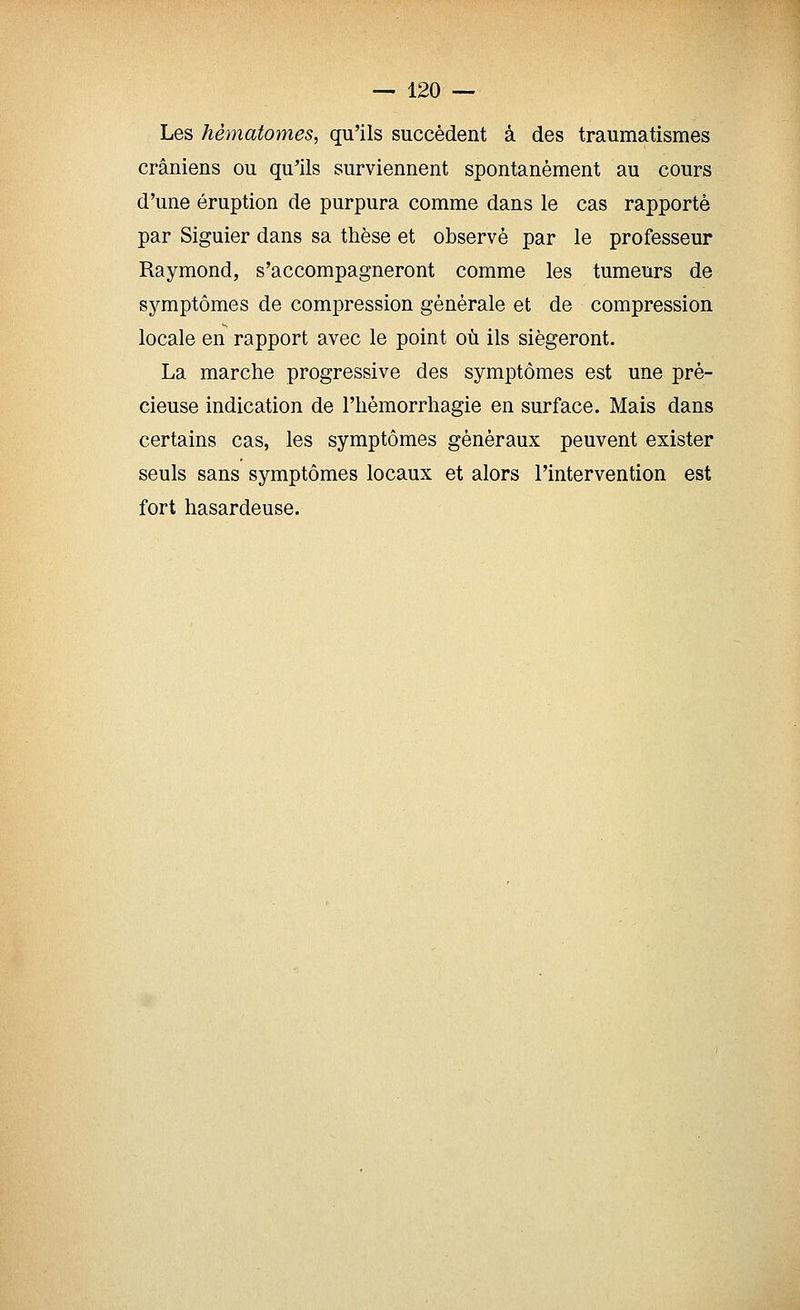 Les hématomes, qu'ils succèdent à des traumatismes crâniens ou qu'ils surviennent spontanément au cours d'une éruption de purpura comme dans le cas rapporté par Siguier dans sa thèse et observé par le professeur Raymond, s'accompagneront comme les tumeurs de symptômes de compression générale et de compression locale en rapport avec le point où ils siégeront. La marche progressive des symptômes est une pré- cieuse indication de l'hémorrhagie en surface. Mais dans certains cas, les symptômes généraux peuvent exister seuls sans symptômes locaux et alors l'intervention est fort hasardeuse.