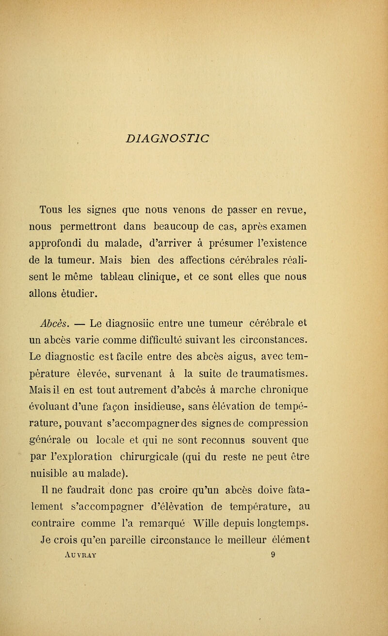 DIAGNOSTIC Tous les signes que nous venons de passer en revue, nous permettront dans beaucoup de cas, après examen approfondi du malade, d'arriver à présumer l'existence de la tumeur. Mais bien des affections cérébrales réali- sent le même tableau clinique, et ce sont elles que nous allons étudier. Abcès. — Le diagnosiic entre une tumeur cérébrale et un abcès varie comme difficulté suivant les circonstances. Le diagnostic est facile entre des abcès aigus, avec tem- pérature élevée, survenant à la suite de traumatismes. Mais il en est tout autrement d'abcès à marche chronique évoluant d'une façon insidieuse, sans élévation de tempé- rature, pouvant s'accompagner des signes de compression générale ou locale et qui ne sont reconnus souvent que par l'exploration chirurgicale (qui du reste ne peut être nuisible au malade). Il ne faudrait donc pas croire qu'un abcès doive fata- lement s'accompagner d'élévation de température, au contraire comme l'a remarqué Wille depuis longtemps. Je crois qu'en pareille circonstance le meilleur élément AUVRAY 9