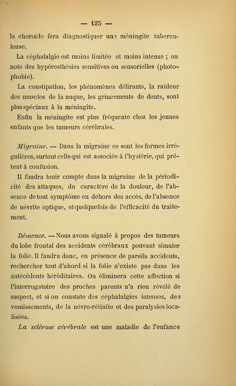 la choroïde fera diagnostiqaer une méningite tubercu- leuse. La céphalalgie est moins limitée et moins intense ; on note des hypéresthésies sensitives ou sensorielles (photo- phobie). La constipation, les phénomènes délirants, la raideur des muscles de la nuque, les grincements de dents, sont plus spéciaux à la méningite. Enfin la méningite est plus fréquente chez les jeunes enfants que les tumeurs cérébrales. Migraine. — Dans la migraine ce sont les formes irré- guhères, surtout celle qui est associée à l'hystérie, qui prê- tent à confusion. Il faudra tenir compte dans la migraine de la périodi- cité des attaques, du caractère de la douleur, de l'ab- sence de tout symptôme en dehors des accès, de l'absence de névrite optique, et quelquefois de l'efficacité du traite- ment. Démence. — Nous avons signalé à propos des tumeurs du lobe frontal des accidents cérébraux pouvant simuler la folie. Il faudra donc, en présence de pareils accidents, rechercher tout d'abord si la folie n'existe pas dans les antécédents héréditaires. On éUminera cette affection si l'interrogatoire des proches parents n'a rien révélé de suspect, et si on constate des céphalalgies intenses, des vomissements, de la névro-rétinite et des paralysies loca- lisées. La sclérose cérébrale est une maladie de l'enfance